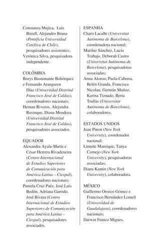Constanza Mujica,  Luis
	 Breull, Alejandro Bruna
	 (Pontificia Universidad
	 Católica de Chile),  
	 pesquisadores assistentes;
Verónica Silva, pesquisadora
	 independente.
COLÔMBIA
Borys Bustamante Bohórquez
e Fernando Aranguren
	 Díaz (Universidad Distrital
	 Francisco José de Caldas),
	 coordenadores nacionais;
Hernan Riveros, Alejandra
	 Rusinque, Diana Mendoza
	 (Universidad Distrital
	 Francisco José de Caldas),
	 pesquisadores associados.
EQUADOR
Alexandra Ayala-Marín e
	 César Herrera Rivadeneira
	 (Centro Internacional
	 de Estudios Superiores
	 de Comunicación para
	 América Latina – Ciespal),
	 coordenadores nacionais;
Pamela Cruz Paéz, José Luis
	 Bedón, Adriana Garrido,
	 José Rivera (Centro
	 Internacional de Estudios
	 Superiores de Comunicación
	 para América Latina –
	Ciespal), pesquisadores
	 associados.

ESPANHA
Charo Lacalle (Universitat
	 Autònoma de Barcelona),
	 coordenadora nacional;
Mariluz Sánchez, Lucía
	 Trabajo, Deborah Castro
	 (Universitat Autònoma de
	Barcelona), pesquisadoras
	 associadas;
Anna Alonso, Paola Cabrera,
	 Belén Granda, Francisca
	 Nicolau, Germán Muñoz,
	 Karina Tiznado, Berta
	 Trullàs (Universitat
	 Autònoma de Barcelona),
	 colaboradores.
ESTADOS UNIDOS
Juan Pinon (New York
	University), coordenador
	 nacional;
Linnete Manrique, Tanya
	 Cornejo (New York
	University), pesquisadoras
	 associadas;
Diana Kamin (New York
	University), colaboradora.
MÉXICO
Guillermo Orozco Gómez e
	 Francisco Hernández Lomelí
	 (Universidad de
	Guadalajara), coordenadores
	 nacionais;
Darwin Franco Migues,

 
