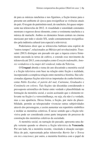 Síntese comparativa dos países Obitel em 2012 | 89

de para as músicas rancheiras e nos figurinos, a ficção trouxe para o
presente um ambiente de época para ressignificar as vivências atuais
do país. O resgate do patrimônio rural, do rancheiro, foi quase onipresente nas telenovelas de 2012. A visualidade e sonoridade constantes
mostram o regresso desse elemento, como a vestimenta rancheira e a
música de mariachi. Ambos os elementos foram centrais no cinema
mexicano por todo o século XX, sendo constantemente ressignificados pela indústria cultural (em especial a televisiva).
Poderíamos dizer que as telenovelas habitam uma espécie de
“outros tempos”, relacionados ao México pré-revolucionário. Toussaint (2013) distingue um passado em que a riqueza estava firmemente ancorada às terras de cultivo, e estende esse movimento da
telenovela até 2013, com exemplos como Corazón indomable, Amores verdaderos e La mujer del vendaval, todas da Televisa.
O Uruguai aborda o tema do ano discutindo a memória social
e a ficção televisiva com base na relação entre ficção e realidade,
incorporando a complexa relação entre memória e história. São selecionadas algumas ficções televisivas importadas de cunho histórico,
como Pablo Escobar, el patrón del mal, Cuéntame, Graduados e
Contámela em colores. Tais ficções são discutidas considerando o
pressuposto aristotélico do limiar entre verdade e plausibilidade na
formação da memória social, e assim aceitando que o elemento relevante na ficção é a verossimilhança, ou seja, ela não é a verdade,
mas a sua aparência. Dessa forma, a ficção, por meio da plausibilidade, permite ao telespectador vivenciar outras subjetividades
através dos personagens, e assim aumentar seu repertório simbólico
e moldar as memórias coletivas. É nesse sentido que a ficção televisiva pode ser considerada como parte integrante do processo de
construção das memórias coletivas da sociedade.
A memória social, ou narração do passado, apresenta uma dupla vertente quando se observa a ficção televisiva da Venezuela.
Por um lado, há a memória recente, vinculada à situação sociopolítica do país, representada pelas telenovelas Barrio Sur e Teresa
em tres estaciones; por outro, a memória histórica com o papel de

 