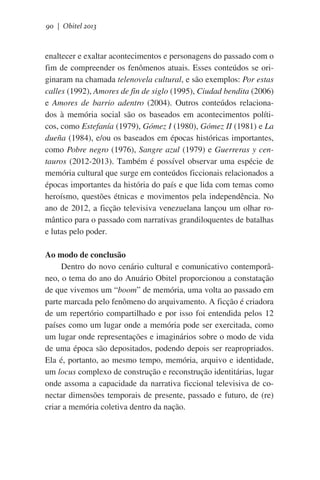 90 | Obitel 2013

enaltecer e exaltar acontecimentos e personagens do passado com o
fim de compreender os fenômenos atuais. Esses conteúdos se originaram na chamada telenovela cultural, e são exemplos: Por estas
calles (1992), Amores de fin de siglo (1995), Ciudad bendita (2006)
e Amores de barrio adentro (2004). Outros conteúdos relacionados à memória social são os baseados em acontecimentos políticos, como Estefanía (1979), Gómez I (1980), Gómez II (1981) e La
dueña (1984), e/ou os baseados em épocas históricas importantes,
como Pobre negro (1976), Sangre azul (1979) e Guerreras y centauros (2012-2013). Também é possível observar uma espécie de
memória cultural que surge em conteúdos ficcionais relacionados a
épocas importantes da história do país e que lida com temas como
heroísmo, questões étnicas e movimentos pela independência. No
ano de 2012, a ficção televisiva venezuelana lançou um olhar romântico para o passado com narrativas grandiloquentes de batalhas
e lutas pelo poder.
Ao modo de conclusão
Dentro do novo cenário cultural e comunicativo contemporâneo, o tema do ano do Anuário Obitel proporcionou a constatação
de que vivemos um “boom” de memória, uma volta ao passado em
parte marcada pelo fenômeno do arquivamento. A ficção é criadora
de um repertório compartilhado e por isso foi entendida pelos 12
países como um lugar onde a memória pode ser exercitada, como
um lugar onde representações e imaginários sobre o modo de vida
de uma época são depositados, podendo depois ser reapropriados.
Ela é, portanto, ao mesmo tempo, memória, arquivo e identidade,
um locus complexo de construção e reconstrução identitárias, lugar
onde assoma a capacidade da narrativa ficcional televisiva de conectar dimensões temporais de presente, passado e futuro, de (re)
criar a memória coletiva dentro da nação.

 