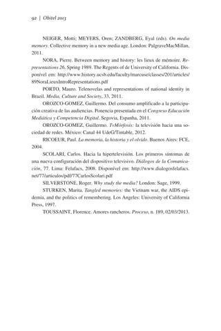 92 | Obitel 2013

NEIGER, Motti; MEYERS, Oren; ZANDBERG, Eyal (eds). On media
memory. Collective memory in a new media age. London: PalgraveMacMillan,
2011.
NORA, Pierre. Between memory and history: les lieux de mémoire. Representations 26, Spring 1989. The Regents of de University of California. Disponível em: http://www.history.ucsb.edu/faculty/marcuse/classes/201/articles/
89NoraLieuxIntroRepresentations.pdf
PORTO, Mauro. Telenovelas and representations of national identity in
Brazil. Media, Culture and Society, 33, 2011.
OROZCO-GOMEZ, Guillermo. Del consumo amplificado a la participación creativa de las audiencias. Ponencia presentada en el Congreso Educación
Mediática y Competencia Digital. Segovia, Espanha, 2011.
OROZCO-GOMEZ, Guillermo. TvMórfosis: la televisión hacia una sociedad de redes. México: Canal 44 UdeG/Tintable, 2012.
RICOEUR, Paul. La memoria, la historia y el olvido. Buenos Aires: FCE,
2004.
SCOLARI, Carlos. Hacia la hipertelevisión. Los primeros síntomas de
una nueva configuración del dispositivo televisivo. Diálogos de la Comunicación, 77. Lima: Felafacs, 2008. Disponível em: http://www.dialogosfelafacs.
net/77/articulos/pdf/77CarlosScolari.pdf
SILVERSTONE, Roger. Why study the media? London: Sage, 1999.
STURKEN, Marita. Tangled memories: the Vietnam war, the AIDS epidemia, and the politics of remembering. Los Angeles: University of California
Press, 1997.
TOUSSAINT, Florence. Amores rancheros. Proceso, n. 189, 02/03/2013.

 