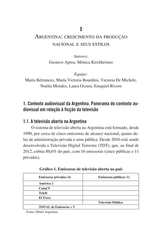 1
Argentina: crescimento da produção
nacional e seus estilos
Autores:
Gustavo Aprea, Mónica Kirchheimer
Equipe:
María Belzunces, María Victoria Bourdieu, Victoria De Michele,
Noelia Morales, Laura Oszust, Ezequiel Rivero

1. Contexto audiovisual da Argentina. Panorama do contexto audiovisual em relação à ficção da televisão
1.1. A televisão aberta na Argentina
O sistema de televisão aberta na Argentina está formado, desde
1990, por cerca de cinco emissoras de alcance nacional, quatro delas de administração privada e uma pública. Desde 2010 está sendo
desenvolvida a Televisão Digital Terrestre (TDT), que, ao final de
2012, cobria 80,6% do país, com 16 emissoras (cinco públicas e 11
privadas).
Gráfico 1. Emissoras de televisão aberta no país
Emissoras privadas (4)

Emissoras públicas (1)

América 2
Canal 9
Telefé
El Trece
Televisão Pública
TOTAL de Emissoras = 5
    Fonte: Obitel Argentina

 