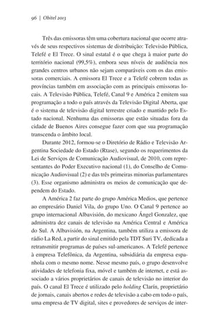 96 | Obitel 2013

Três das emissoras têm uma cobertura nacional que ocorre através de seus respectivos sistemas de distribuição: Televisão Pública,
Telefé e El Trece. O sinal estatal é o que chega à maior parte do
território nacional (99,5%), embora seus níveis de audiência nos
grandes centros urbanos não sejam comparáveis com os das emissoras comerciais. A emissora El Trece e a Telefé cobrem todas as
províncias também em associação com as principais emissoras locais. A Televisão Pública, Telefé, Canal 9 e América 2 emitem sua
programação a todo o país através da Televisão Digital Aberta, que
é o sistema de televisão digital terrestre criado e mantido pelo Estado nacional. Nenhuma das emissoras que estão situadas fora da
cidade de Buenos Aires consegue fazer com que sua programação
transcenda o âmbito local.
Durante 2012, formou-se o Diretório de Rádio e Televisão Argentina Sociedade do Estado (Rtase), segundo os requerimentos da
Lei de Serviços de Comunicação Audiovisual, de 2010, com representantes do Poder Executivo nacional (1), do Conselho de Comunicação Audiovisual (2) e das três primeiras minorias parlamentares
(3). Esse organismo administra os meios de comunicação que dependem do Estado.
A América 2 faz parte do grupo América Medios, que pertence
ao empresário Daniel Vila, do grupo Uno. O Canal 9 pertence ao
grupo internacional Albavisión, do mexicano Ángel Gonzalez, que
administra dez canais de televisão na América Central e América
do Sul. A Albavisión, na Argentina, também utiliza a emissora de
rádio La Red, a partir do sinal emitido pela TDT Suri TV, dedicada a
retransmitir programas de países sul-americanos. A Telefé pertence
à empresa Telefônica, da Argentina, subsidiária da empresa espanhola com o mesmo nome. Nesse mesmo país, o grupo desenvolve
atividades de telefonia fixa, móvel e também de internet, e está associado a vários proprietários de canais de televisão no interior do
país. O canal El Trece é utilizado pelo holding Clarín, proprietário
de jornais, canais abertos e redes de televisão a cabo em todo o país,
uma empresa de TV digital, sites e provedores de serviços de inter-

 