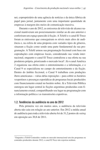 Argentina – Crescimento da produção nacional e seus estilos | 97

net, coproprietário de uma agência de notícias e da única fábrica de
papel para jornal, juntamente com uma importante quantidade de
empresas à margem dos meios de comunicação massiva.
Durante o ano de 2012, as emissoras de televisão de alcance nacional mantiveram um posicionamento similar ao do ano anterior e
conferiram um espaço parecido à ficção. A Telefé e o canal El Trece
foram as emissoras que conseguiram os níveis mais altos de audiência e, na esfera de uma proposta com variados tipos de gêneros,
situaram a ficção como sendo uma parte fundamental da sua programação. A Telefé armou sua programação ficcional com base em
coproduções com empresas locais, considerando sua venda internacional, enquanto o canal El Trece centralizou a sua oferta na sua
produtora própria, priorizando o mercado local1. Já o canal América
2 organizou sua oferta entre o entretenimento e a informação, e o
Canal 9 se especializou no campo do entretenimento e da ficção.
Dentro do âmbito ficcional, o Canal 9 trabalhou com produções
ibero-americanas – várias delas reposições – para cobrir os horários
vespertinos e presenças esporádicas de programas locais produzidos
com financiamento estatal no horário nobre. Já a Televisão Pública
outorgou um lugar central às ficções argentinas produzidas com financiamento estatal, compartilhando seu lugar na programação com
a informação política e as transmissões esportivas.

1.2. Tendências da audiência no ano de 2012
Pela primeira vez em muitos anos, a audiência da televisão
aberta não caiu em relação ao ano anterior. Em 2012 a média anual
de audiência para toda a televisão aberta foi de 31,2 pontos de rating
em oposição aos 30,8 de 2011.

1
Enquanto a Telefé Contenidos vendeu no mercado internacional sete dos programas ou
conteúdos produzidos durante 2012, o canal El Trece não exportou nenhum.

 
