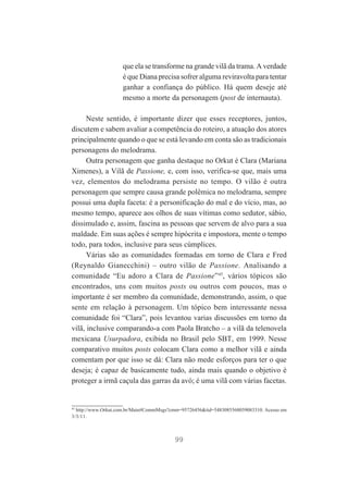 que ela se transforme na grande vilã da trama. A verdade
é que Diana precisa sofrer alguma reviravolta para tentar
ganhar a confiança do público. Há quem deseje até
mesmo a morte da personagem (post de internauta).
Neste sentido, é importante dizer que esses receptores, juntos,
discutem e sabem avaliar a competência do roteiro, a atuação dos atores
principalmente quando o que se está levando em conta são as tradicionais
personagens do melodrama.
Outra personagem que ganha destaque no Orkut é Clara (Mariana
Ximenes), a Vilã de Passione, e, com isso, verifica-se que, mais uma
vez, elementos do melodrama persiste no tempo. O vilão é outra
personagem que sempre causa grande polêmica no melodrama, sempre
possui uma dupla faceta: é a personificação do mal e do vício, mas, ao
mesmo tempo, aparece aos olhos de suas vítimas como sedutor, sábio,
dissimulado e, assim, fascina as pessoas que servem de alvo para a sua
maldade. Em suas ações é sempre hipócrita e impostora, mente o tempo
todo, para todos, inclusive para seus cúmplices.
Várias são as comunidades formadas em torno de Clara e Fred
(Reynaldo Gianecchini) – outro vilão de Passione. Analisando a
comunidade “Eu adoro a Clara de Passione”45, vários tópicos são
encontrados, uns com muitos posts ou outros com poucos, mas o
importante é ser membro da comunidade, demonstrando, assim, o que
sente em relação à personagem. Um tópico bem interessante nessa
comunidade foi “Clara”, pois levantou varias discussões em torno da
vilã, inclusive comparando-a com Paola Bratcho – a vilã da telenovela
mexicana Usurpadora, exibida no Brasil pelo SBT, em 1999. Nesse
comparativo muitos posts colocam Clara como a melhor vilã e ainda
comentam por que isso se dá: Clara não mede esforços para ter o que
deseja; é capaz de basicamente tudo, ainda mais quando o objetivo é
proteger a irmã caçula das garras da avó; é uma vilã com várias facetas.

45

http://www.Orkut.com.br/Main#CommMsgs?cmm=95726456&tid=5483085568059083310. Acesso em
3/3/11.

99

 