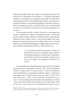 Interessante também notar que quando a personagem passa por um
período de “se transformar em boazinha”, os receptores/internautas
começam a se manifestar contra. Quando a personagem do Vilão é bem
representada pelo ator e bem delineada pelo roteiro, normalmente os
receptores sabem dar a ela a devida importância na narrativa e passam a
nutrir um sentimento de amor e ódio pelo Vilão. Esse sentimento pode
ser visto nos comentários postados pelos internautas/receptores de
Passione.
É interessante perceber, também, como que a personagem do
Traidor é importante na narrativa melodramática, pois é através dela
que os receptores sempre colocam seu desprezo por atos excessivamente
bondosos de suas vítimas, como é o caso da personagem Toto (Tony
Ramos) e até mesmo seus rancores em relação à elite, como é o caso de
Beth Gouveia (Fernanda Montenegro), a mulher poderosa de Passione.
Nesse sentido, Martín-Barbero (1997a, p. 164) esclarece que:
[...] Ao encarnar as paixões agressoras o Traidor é o
personagem do terrível, o que produz medo, cuja simples presença suspende a respiração dos espectadores,
mas também é o que fascina: príncipe e serpente que se
move na escuridão, nos corredores do labirinto e do
secreto.
As comunidades do Orkut relacionadas à telenovela Ti-ti-ti também
possuem tópicos relacionados à grande vilã, Luiza (Guilhermina
Guinler). O tópico (fixo) “Eu odeio a Luiza”46 é um bom exemplo de
como normalmente os internautas/receptores sentem e analisam as
personagens vilãs. A diferença de teor de posts sobre a vilã de Ti-ti-ti
com a de Passione – Clara – é bem interessante: No tópico de Ti-ti-ti,
Luiza – Vacaiza, chamada pelos internautas que comentam nesse tópico
– quase não recebe elogios dos internautas como há para Clara, a Vilã
de Passione. Talvez isso possa ser atribuído pela “paixão” que os
46
http://www.Orkut.com.br/CommMsgs?cmm=98672535&tid=5504579337202930934&na=
3&nst=31&nid=98672535-5504579337202930934-5512274780048493609. Acesso em 23/1/11.

100

 