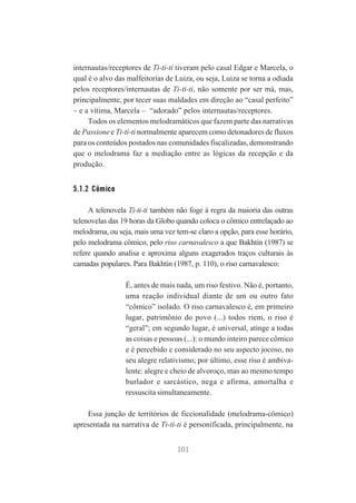 internautas/receptores de Ti-ti-ti tiveram pelo casal Edgar e Marcela, o
qual é o alvo das malfeitorias de Luiza, ou seja, Luiza se torna a odiada
pelos receptores/internautas de Ti-ti-ti, não somente por ser má, mas,
principalmente, por tecer suas maldades em direção ao “casal perfeito”
– e a vítima, Marcela – “adorado” pelos internautas/receptores.
Todos os elementos melodramáticos que fazem parte das narrativas
de Passione e Ti-ti-ti normalmente aparecem como detonadores de fluxos
para os conteúdos postados nas comunidades fiscalizadas, demonstrando
que o melodrama faz a mediação entre as lógicas da recepção e da
produção.

5.1.2 Cômico
A telenovela Ti-ti-ti também não foge à regra da maioria das outras
telenovelas das 19 horas da Globo quando coloca o cômico entrelaçado ao
melodrama, ou seja, mais uma vez tem-se claro a opção, para esse horário,
pelo melodrama cômico, pelo riso carnavalesco a que Bakhtin (1987) se
refere quando analisa e aproxima alguns exagerados traços culturais às
camadas populares. Para Bakhtin (1987, p. 110), o riso carnavalesco:
É, antes de mais nada, um riso festivo. Não é, portanto,
uma reação individual diante de um ou outro fato
“cômico” isolado. O riso carnavalesco é, em primeiro
lugar, patrimônio do povo (...) todos riem, o riso é
“geral”; em segundo lugar, é universal, atinge a todas
as coisas e pessoas (...): o mundo inteiro parece cômico
e é percebido e considerado no seu aspecto jocoso, no
seu alegre relativismo; por último, esse riso é ambivalente: alegre e cheio de alvoroço, mas ao mesmo tempo
burlador e sarcástico, nega e afirma, amortalha e
ressuscita simultaneamente.
Essa junção de territórios de ficcionalidade (melodrama-cômico)
apresentada na narrativa de Ti-ti-ti é personificada, principalmente, na
101

 