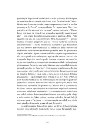 personagem Jaqueline (Claudia Raya) e acaba por servir de fluxo para
as narrativas dos receptores através dos posts fiscalizados do Twitter.
Grande parte desses comentários coloca essa personagem como: a “melhor
personagem de Ti-ti-ti”; como aquela que faz rir com o que fala – “que
graça tem a vida sem uma bela encrenca”–, com o que come – “Humm
fiquei com água na boca de ver a Jaqueline comendo macarrão com
pão” –, com o jeito despretensioso, mas amável que trata a filha – “não
aguento esse jeito da Jaqueline tratar a filha, lindaaaaaa!!!” –, com as
roupas e acessórios exagerados que usa – “nossa o colar da Jaqueline é
um arrazoooooo” –, enfim, infinitos são os exemplos que demonstram
que esse território de ficcionalidade faz a mediação entre a narrativa da
telenovela e os internautas/receptores que fazem parte das plataformas
digitais analisadas. Apesar das comunidades das personagens no Orkut
não terem grande relevância quanto aquelas relacionadas à narrativa da
telenovela, Jaqueline também ganha destaque com esse internauta/receptor, se tornando a personagem que tem as comunidades mais agitadas
e interessantes. Para se ter uma ideia, foi criada uma comunidade somente
para as frases ditas por Jaqueline47. É interessante perceber que no Twitter
os posts mais interessantes giravam em torno mais das personagens que
da narrativa da telenovela, e entre os personagens a de maior destaque
era Jaqueline – a personagem mais cômica de Ti-ti-ti. Já no Orkut, os
posts mais relevantes estão nas comunidades e em seus tópicos que ficam
em torno da narrativa da telenovela e não das personagens. Outra coisa
interessante encontrada foi que tanto no Orkut de Ti-ti-ti quanto no de
Passione, tanto os tópicos quanto os comentários alojados ali situam-se
ao redor do melodrama, mesmo sendo Ti-ti-ti uma telenovela mais cômica
que melodramática. Isso talvez deixe claro que a camada popular – hoje
a maior usuária do Orkut, pois as camadas mais altas da sociedade já
migraram para o Facebook – é mesmo adepta ao melodrama, ainda
mais quando este possui a leveza advinda do cômico.
As análises acima demonstram que os territórios de ficcionalidade
resistem como elemento fundamental para a lógica da recepção inde47

http://www.Orkut.com.br/Main#Community?cmm=77236149. Acesso em 21/2/11.

102

 