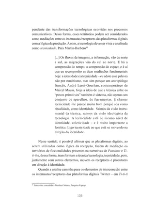pendente das transformações tecnológicas ocorridas nos processos
comunicativos. Dessa forma, esses territórios podem ser considerados
como mediações entre os internautas/receptores das plataformas digitais
com a lógica da produção. Assim, a tecnologia deve ser vista e analisada
como tecnicidade. Para Martín-Barbero48
[...] Os fluxos de imagens, a informação, vão de norte
a sul, as migrações vão do sul ao norte. E há a
compressão do tempo, a compressão do espaço e é aí
que eu recomponho as duas mediações fundamentais
hoje: a identidade e a tecnicidade – eu adoto essa palavra
não por esnobismo, mas sim porque um antropólogo
francês, André Leroi-Gourhan, contemporâneo de
Marcel Mauss, forja a ideia de que a técnica entre os
“povos primitivos” também é sistema, não apenas um
conjunto de aparelhos, de ferramentas. E chamar
tecnicidade me parece muito bom porque soa como
ritualidade, como identidade. Saímos da visão instrumental da técnica, saímos da visão ideologista da
tecnologia. A tecnicidade está no mesmo nível de
identidade, coletividade – e é muito importante a
fonética. Ligo tecnicidade ao que está se movendo na
direção da identidade.
Nesse sentido, é possível afirmar que as plataformas digitais, ao
serem utilizadas como lógica da recepção, fazem de mediação os
territórios de ficcionalidades presentes na narrativas de Passione e Titi-ti e, dessa forma, transformam a técnica/tecnologia, tecnicidade, pois,
juntamente com outros elementos, movem os receptores e produtores
em direção à identidade.
Quando a análise caminha para os elementos de interconexão entre
os internautas/receptores das plataformas digitais Twitter – em Ti-ti-ti

48

Entrevista concedida à Mariluci Moura, Pesquisa Fapesp.

103

 