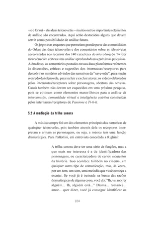 – e o Orkut – das duas telenovelas – muitos outros importantes elementos
de análise são encontrados. Aqui serão destacados alguns que devem
servir como possibilidade de análise futura.
Os jogos e as enquetes que permeiam grande parte das comunidades
do Orkut das duas telenovelas e dos comentários sobre as telenovelas
apresentados nos recursos dos 140 caracteres do microblog do Twitter
merecem com certeza uma análise aprofundada nas próximas pesquisas.
Além disso, os comentários postados nessas duas plataformas referentes
às discussões, críticas e sugestões dos internautas/receptores para
descobrir os mistérios advindos das narrativas da “nave-mãe”; para mudar
o enredo da telenovela, para incluir e excluir atores; os vídeos elaborados
pelos internautas/receptores sobre personagens, abertura das novelas.
Casais também não devem ser esquecidos em uma próxima pesquisa,
pois se colocam como elementos maravilhosos para a análise da
interconexão, comunidade virtual e inteligência coletiva construídas
pelos internautas/receptores de Passione e Ti-ti-ti.

5.2 A mediação da trilha sonora
A música sempre foi um dos elementos principais das narrativas de
quaisquer telenovelas, pois também através dela os receptores interpretam e armam as personagens, ou seja, a música tem uma função
dramatúrgica. Para Pallottini, em entrevista concedida a Righini:
A trilha sonora deve ter uma série de funções, mas a
que mais me interessa é a de identificadora das
personagens, ou caracterizadora de certos momentos
da história. Isso acontece também no cinema, em
qualquer outro tipo de comunicação, mas, às vezes,
por um tom, um som, uma melodia que você começa a
escutar. Se você já é treinada na busca das razões
dramatúrgicas de alguma coisa, você diz: “Ih, vai morrer
alguém... Ih, alguém está...” Drama... romance...
amor... quer dizer, você já consegue identificar os
104

 