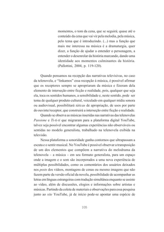 momentos, o tom da cena, que se seguirá; quase até o
conteúdo da cena que vai vir pela melodia, pela música,
pelo tema que é introduzindo. (...) mas a função que
mais me interessa na música é a dramaturgia, quer
dizer, a função de ajudar a entender o personagem, a
entender o desenrolar da história marcando, dando uma
identidade aos momentos culminantes da história.
(Pallottini, 2004, p. 119-120).
Quando pensamos na recepção das narrativas televisivas, no caso
da telenovela, e “linkamos” essa recepção à música, é possível afirmar
que os receptores sempre se apropriaram da música e fizeram dela
elemento de interseção entre ficção e realidade, pois, qualquer que seja
ela, toca os sentidos humanos, a sensibilidade e, neste sentido, pode ser
tema de qualquer produto cultural, veiculado em qualquer mídia sonora
ou audiovisual, possibilitará táticas de apropriação, de usos por parte
do ouvinte/receptor, que construirá a interseção entre ficção e realidade.
Quando se observa as músicas inseridas nas narrativas das telenovelas
Passione e Ti-ti-ti que migraram para a plataforma digital YouTube,
talvez seja possível encontrar algumas experiências não observáveis ou
sentidas no modelo generalista, trabalhado na telenovela exibida na
televisão.
Nessa plataforma a sonoridade ganha contornos que ultrapassam a
escuta e o sentir musical. No YouTube é possível observar a transposição
de um dos elementos que compõem a narrativa do melodrama da
telenovela – a música – em seu formato generalista, para um espaço
onde a imagem e o som são incorporados a uma nova experiência de
múltiplas possibilidades, como os comentários dos usuários deixados
nos posts dos vídeos, montagens de cenas ou mesmo imagens que não
fazem parte da versão oficial da novela, possibilidade de acompanhar as
letras em línguas estrangeiras com tradução simultânea enquanto se assiste
ao vídeo, além de discussões, elogios e informações sobre artistas e
músicas. Partindo da coleta de materiais e observações para essa pesquisa
junto ao site YouTube, já de início pode-se apontar uma espécie de

105

 