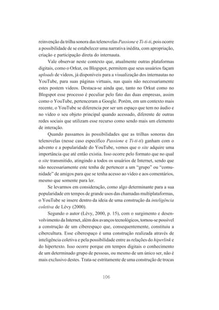 reinvenção da trilha sonora das telenovelas Passione e Ti-ti-ti, pois ocorre
a possibilidade de se estabelecer uma narrativa inédita, com apropriação,
criação e participação direta do internauta.
Vale observar neste contexto que, atualmente outras plataformas
digitais, como o Orkut, ou Blogspot, permitem que seus usuários façam
uploads de vídeos, já disponíveis para a visualização dos internautas no
YouTube, para suas páginas virtuais, nas quais não necessariamente
estes postem videos. Destaca-se ainda que, tanto no Orkut como no
Blogspot esse processo é peculiar pelo fato das duas empresas, assim
como o YouTube, pertenceram a Google. Porém, em um contexto mais
recente, o YouTube se diferencia por ser um espaço que tem no áudio e
no vídeo o seu objeto principal quando acessado, diferente de outras
redes sociais que utilizam esse recurso como sendo mais um elemento
de interação.
Quando passamos às possibilidades que as trilhas sonoras das
telenovelas (nesse caso específico Passione e Ti-ti-ti) ganham com o
advento e a popularidade do YouTube, vemos que o site adquire uma
importância que até então existia. Isso ocorre pelo formato que no qual
o site transmitido, atingindo a todos os usuários de Internet, sendo que
não necessariamente este tenha de pertencer a um “grupo” ou “comunidade” de amigos para que se tenha acesso ao vídeo e aos comentários,
mesmo que somente para ler.
Se levarmos em consideração, como algo determinante para a sua
popularidade em tempos de grande usos das chamadas multiplataformas,
o YouTube se insere dentro da ideia de uma construção da inteligência
coletiva de Lévy (2000).
Segundo o autor (Lévy, 2000, p. 15), com o surgimento e desenvolvimento da Internet, além dos avanços tecnológicos, tornou-se possível
a construção de um ciberespaço que, consequentemente, constituiu a
cibercultura. Esse ciberespaço é uma construção realizada através de
inteligência coletiva e pela possibilidade entre as relações do hiperlink e
do hipertexto. Isso ocorre porque em tempos digitais o conhecimento
de um determinado grupo de pessoas, ou mesmo de um único ser, não é
mais exclusivo destes. Trata-se estritamente de uma construção de trocas

106

 