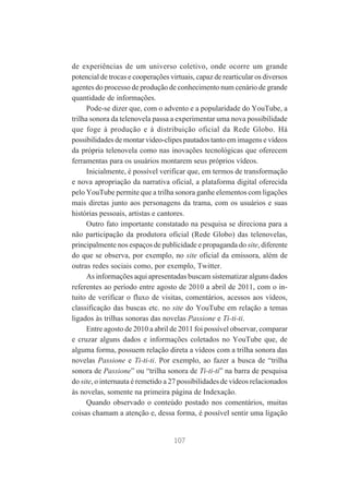 de experiências de um universo coletivo, onde ocorre um grande
potencial de trocas e cooperações virtuais, capaz de rearticular os diversos
agentes do processo de produção de conhecimento num cenário de grande
quantidade de informações.
Pode-se dizer que, com o advento e a popularidade do YouTube, a
trilha sonora da telenovela passa a experimentar uma nova possibilidade
que foge à produção e à distribuição oficial da Rede Globo. Há
possibilidades de montar video-clipes pautados tanto em imagens e vídeos
da própria telenovela como nas inovações tecnológicas que oferecem
ferramentas para os usuários montarem seus próprios vídeos.
Inicialmente, é possível verificar que, em termos de transformação
e nova apropriação da narrativa oficial, a plataforma digital oferecida
pelo YouTube permite que a trilha sonora ganhe elementos com ligações
mais diretas junto aos personagens da trama, com os usuários e suas
histórias pessoais, artistas e cantores.
Outro fato importante constatado na pesquisa se direciona para a
não participação da produtora oficial (Rede Globo) das telenovelas,
principalmente nos espaços de publicidade e propaganda do site, diferente
do que se observa, por exemplo, no site oficial da emissora, além de
outras redes sociais como, por exemplo, Twitter.
As informações aqui apresentadas buscam sistematizar alguns dados
referentes ao período entre agosto de 2010 a abril de 2011, com o intuito de verificar o fluxo de visitas, comentários, acessos aos vídeos,
classificação das buscas etc. no site do YouTube em relação a temas
ligados às trilhas sonoras das novelas Passione e Ti-ti-ti.
Entre agosto de 2010 a abril de 2011 foi possível observar, comparar
e cruzar alguns dados e informações coletados no YouTube que, de
alguma forma, possuem relação direta a vídeos com a trilha sonora das
novelas Passione e Ti-ti-ti. Por exemplo, ao fazer a busca de “trilha
sonora de Passione” ou “trilha sonora de Ti-ti-ti” na barra de pesquisa
do site, o internauta é remetido a 27 possibilidades de vídeos relacionados
às novelas, somente na primeira página de Indexação.
Quando observado o conteúdo postado nos comentários, muitas
coisas chamam a atenção e, dessa forma, é possível sentir uma ligação

107

 