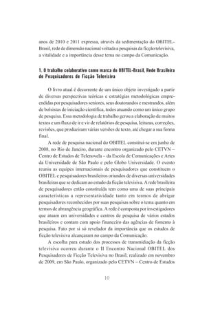 anos de 2010 e 2011 expressa, através da sedimentação do OBITELBrasil, rede de dimensão nacional voltada a pesquisas da ficção televisiva,
a vitalidade e a importância desse tema no campo da Comunicação.

1. O trabalho colaborativo como marca do OBITEL-Brasil, Rede Brasileira
de Pesquisadores de Ficção Televisiva
O livro atual é decorrente de um único objeto investigado a partir
de diversas perspectivas teóricas e estratégias metodológicas empreendidas por pesquisadores seniores, seus doutorandos e mestrandos, além
de bolsistas de iniciação científica, todos atuando como um único grupo
de pesquisa. Essa metodologia de trabalho gerou a elaboração de muitos
textos e um fluxo de ir e vir de relatórios de pesquisa, leituras, correções,
revisões, que produziram várias versões de texto, até chegar a sua forma
final.
A rede de pesquisa nacional do OBITEL constitui-se em junho de
2008, no Rio de Janeiro, durante encontro organizado pelo CETVN –
Centro de Estudos de Telenovela – da Escola de Comunicações e Artes
da Universidade de São Paulo e pelo Globo Universidade. O evento
reuniu as equipes internacionais de pesquisadores que constituem o
OBITEL e pesquisadores brasileiros oriundos de diversas universidades
brasileiras que se dedicam ao estudo da ficção televisiva. A rede brasileira
de pesquisadores então constituída tem como uma de suas principais
características a representatividade tanto em termos de abrigar
pesquisadores reconhecidos por suas pesquisas sobre o tema quanto em
termos de abrangência geográfica. A rede é composta por investigadores
que atuam em universidades e centros de pesquisa de vários estados
brasileiros e contam com apoio financeiro das agências de fomento à
pesquisa. Fato por si só revelador da importância que os estudos de
ficção televisiva alcançaram no campo da Comunicação.
A escolha para estudo dos processos de transmidiação da ficção
televisiva ocorreu durante o II Encontro Nacional OBITEL dos
Pesquisadores de Ficção Televisiva no Brasil, realizado em novembro
de 2009, em São Paulo, organizado pelo CETVN – Centro de Estudos
10

 