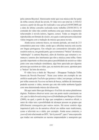 pela cantora Beyoncé. Interessante notar que essa música não faz parte
da trilha sonora oficial da novela. O vídeo teve um total de 1.534.412
acessos a partir do dia que foi realizado o seu upload (10/09/2009) até
a data da última consulta realizada neste trabalho (28/04/2011). O
conteúdo do vídeo não contém nenhuma cena que remeta a elementos
relacionados à novela (atores, lugares, cenas). Todas as imagens são
reproduzidas em formato de slaides, nos quais o autor procurou relacionar
várias imagens com a tradução da música que passa na tela.
Ainda nesse contexto houve, no mesmo período, um total de 213
comentários para esse vídeo, sendo que a absoluta maioria está escrita
em língua portuguesa. Em relação aos comentários deixados pelos
usuários nota-se, em grande parte, que se remetem à “beleza” da música,
“admiração” à cantora Beyoncé, além de histórias que remetem a romances e amores dos internautas que têm a música como trilha. Outra
questão importante se direciona para a possibilidade de assistir ao vídeo
junto com uma tradução simultânea, algo bem apreciado por algumas
pessoas que assistem ao vídeo, que, na maioria dos casos, apontam para
a “beleza” da letra da música.
O vídeo leva o título de “Beyoncé – Disappear Tradução Trilha
Sonora da Novela Passione”. Neste caso temos um exemplo de um
artifício usado pelo YouTube que postou o vídeo, isso porque, ao buscar
por trilha sonora de Passione na barra de busca, milhões de internautas
poderão acessar o vídeo, mesmo que este não tenha nenhuma ligação
com uma determinada música da telenovela.
Há aqui outro fator que distingue o YouTube de outras plataformas
digitais. Podemos observar nesse caso um ponto muito consistente no
site, que é a ideia broadcasting/yourself trabalhadas por Burgess e Green
(2009), na qual, a partir de algo que compõem a narrativa oficial, o
autor do vídeo tem a possibilidade de alcançar pessoas ou grupos que
dificilmente conseguiria por outros meios. Há nesse cenário algo
impensável pela via da narrativa oficial em mídias mais tradicionais,
como a televisão ou o rádio, por exemplo. Ainda nesse contexto, o
yourself está relacionado ao DIY, “do it yourself”, que é “uma expressão
que traduz um sentimento ao mesmo empreendedor e anarquista que

109

 