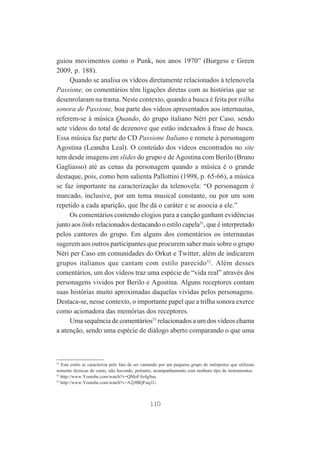 guiou movimentos como o Punk, nos anos 1970” (Burgess e Green
2009, p. 188).
Quando se analisa os vídeos diretamente relacionados à telenovela
Passione, os comentários têm ligações diretas com as histórias que se
desenrolaram na trama. Neste contexto, quando a busca é feita por trilha
sonora de Passione, boa parte dos vídeos apresentados aos internautas,
referem-se à música Quando, do grupo italiano Néri per Caso, sendo
sete vídeos do total de dezenove que estão indexados à frase de busca.
Essa música faz parte do CD Passione Italiano e remete à personagem
Agostina (Leandra Leal). O conteúdo dos vídeos encontrados no site
tem desde imagens em slides do grupo e de Agostina com Berilo (Bruno
Gagliasso) até as cenas da personagem quando a música é o grande
destaque, pois, como bem salienta Pallottini (1998, p. 65-66), a música
se faz importante na caracterização da telenovela: “O personagem é
marcado, inclusive, por um tema musical constante, ou por um som
repetido a cada aparição, que lhe dá o caráter e se associa a ele.”
Os comentários contendo elogios para a canção ganham evidências
junto aos links relacionados destacando o estilo capela51, que é interpretado
pelos cantores do grupo. Em alguns dos comentários os internautas
sugerem aos outros participantes que procurem saber mais sobre o grupo
Néri per Caso em comunidades do Orkut e Twitter, além de indicarem
grupos italianos que cantam com estilo parecido 52. Além desses
comentários, um dos vídeos traz uma espécie de “vida real” através dos
personagens vividos por Berilo e Agostina. Alguns receptores contam
suas histórias muito aproximadas daquelas vividas pelos personagens.
Destaca-se, nesse contexto, o importante papel que a trilha sonora exerce
como acionadora das memórias dos receptores.
Uma sequência de comentários53 relacionados a um dos vídeos chama
a atenção, sendo uma espécie de diálogo aberto comparando o que uma

51
Este estilo se caracteriza pelo fato de ser cantando por um pequeno grupo de intérpretes que utilizam
somente técnicas de canto, não havendo, portanto, acompanhamento com nenhum tipo de instrumentos.
52
http://www.Youtube.com/watch?v=QMoFAr4gSus.
53
http://www.Youtube.com/watch?v=A2j9BQFuq1U.

110

 