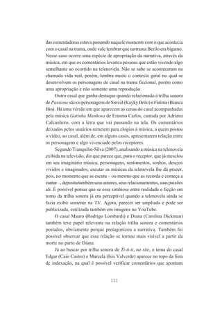 das comentadoras estava passando naquele momento com o que acontecia
com o casal na trama, onde vale lembrar que na trama Berilo era bígamo.
Nesse caso ocorre uma espécie de apropriação da narrativa, através da
música, em que os comentários levam a pessoas que estão vivendo algo
semelhante ao ocorrido na telenovela. Não se sabe se aconteceram na
chamada vida real, porém, lembra muito o contexto geral no qual se
desenvolvem os personagens do casal na trama ficcional, porém como
uma apropriação e não somente uma reprodução.
Outro casal que ganha destaque quando relacionado à trilha sonora
de Passione são os personagens de Sinval (Kayky Brito) e Fátima (Bianca
Bin). Há uma versão em que aparecem as cenas do casal acompanhadas
pela música Gatinha Manhosa de Erasmo Carlos, cantada por Adriana
Calcanhoto, com a letra que vai passando na tela. Os comentários
deixados pelos usuários remetem para elogios à música, a quem postou
o vídeo, ao casal, além de, em alguns casos, apresentarem relação entre
os personagens e algo vivenciado pelos receptores.
Segundo Tranquilin-Silva (2007), analisando a música na telenovela
exibida na televisão, diz que parece que, para o receptor, que já mesclou
em seu imaginário música, personagens, sentimentos, sonhos, desejos
vividos e imaginados, escutar as músicas da telenovela lhe dá prazer,
pois, no momento que as escuta – ou mesmo que as recorda e começa a
cantar –, deposita também seus amores, seus relacionamentos, suas paixões
ali. É possível pensar que se essa simbiose entre realidade e ficção em
torno da trilha sonora já era perceptível quando a telenovela ainda se
fazia exibir somente na TV. Agora, parecer ser ampliada e pode ser
publicizada, estilizada também em imagens no YouTube.
O casal Mauro (Rodrigo Lombardi) e Diana (Carolina Dickman)
também teve papel relevante na relação trilha sonora e comentários
postados, obviamente porque protagonizou a narrativa. Também foi
possível observar que essa relação se tornou mais visível a partir da
morte no parto de Diana.
Já ao buscar por trilha sonora de Ti-ti-ti, no site, o tema do casal
Edgar (Caio Castro) e Marcela (Isis Valverde) aparece no topo da lista
de indexação, na qual é possível verificar comentários que apontam

111

 