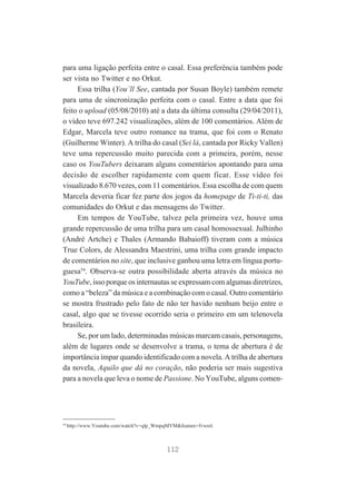 para uma ligação perfeita entre o casal. Essa preferência também pode
ser vista no Twitter e no Orkut.
Essa trilha (You´ll See, cantada por Susan Boyle) também remete
para uma de sincronização perfeita com o casal. Entre a data que foi
feito o upload (05/08/2010) até a data da última consulta (29/04/2011),
o vídeo teve 697.242 visualizações, além de 100 comentários. Além de
Edgar, Marcela teve outro romance na trama, que foi com o Renato
(Guilherme Winter). A trilha do casal (Sei lá, cantada por Ricky Vallen)
teve uma repercussão muito parecida com a primeira, porém, nesse
caso os YouTubers deixaram alguns comentários apontando para uma
decisão de escolher rapidamente com quem ficar. Esse vídeo foi
visualizado 8.670 vezes, com 11 comentários. Essa escolha de com quem
Marcela deveria ficar fez parte dos jogos da homepage de Ti-ti-ti, das
comunidades do Orkut e das mensagens do Twitter.
Em tempos de YouTube, talvez pela primeira vez, houve uma
grande repercussão de uma trilha para um casal homossexual. Julhinho
(André Artche) e Thales (Armando Babaioff) tiveram com a música
True Colors, de Alessandra Maestrini, uma trilha com grande impacto
de comentários no site, que inclusive ganhou uma letra em língua portuguesa54. Observa-se outra possibilidade aberta através da música no
YouTube, isso porque os internautas se expressam com algumas diretrizes,
como a “beleza” da música e a combinação com o casal. Outro comentário
se mostra frustrado pelo fato de não ter havido nenhum beijo entre o
casal, algo que se tivesse ocorrido seria o primeiro em um telenovela
brasileira.
Se, por um lado, determinadas músicas marcam casais, personagens,
além de lugares onde se desenvolve a trama, o tema de abertura é de
importância ímpar quando identificado com a novela. A trilha de abertura
da novela, Aquilo que dá no coração, não poderia ser mais sugestiva
para a novela que leva o nome de Passione. No YouTube, alguns comen-

54

http://www.Youtube.com/watch?v=qlp_WmpqMYM&feature=fvwrel.

112

 