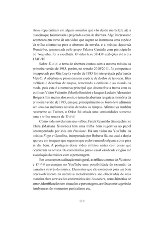 tários repercutiram em alguns assuntos que vão desde sua beleza até a
maneira que foi montada e projetada a cena de abertura. Algo interessante
aconteceu em torno de um vídeo que sugere ao internauta uma espécie
de trilha alternativa para a abertura da novela, e a música Aquarela
Brasileira, apresentada pelo grupo Palavra Cantada com participação
de Toquinho, foi a escolhida. O vídeo teve 38.438 exibições até o dia
13/03/10.
Sobre Ti-ti-ti, o tema de abertura contou com a mesma música da
primeira versão de 1985, porém, no remake 2010/2011, foi composta e
interpretada por Rita Lee (a versão de 1985 foi interpretada pela banda
Metrô). A abertura se passa em uma espécie de duelos de tesouras, fitas
métricas e desenhos de roupas, remetendo a estilistas e ao mundo da
moda, pois esta é a narrativa principal que desenvolve a trama com os
estilistas Victor Valentim (Murilo Benício) e Jacques Leclair (Alexandre
Borges). Em muitos dos posts, o tema de abertura resgata a memória da
primeira versão de 1985, em que, principalmente os Youtubers afirmam
ser uma das melhores novelas de todos os tempos. Afirmativa também
recorrente ao Twitter, o Orkut foi criada uma comunidades somente
para a trilha sonora de Ti-ti-ti.
Como toda novela tem seus vilões, Fred (Reynaldo Gianecchini) e
Clara (Mariana Ximenes) têm uma trilha bem sugestiva ao papel
desempenhado por eles em Passione. Há um vídeo no YouTube da
música Fogo e Gasolina, interpretada por Roberta Sá, na qual a dupla
aparece em imagens que sugerem que estão tramando alguma coisa para
se dar bem. A postagem desse vídeo utilizou slides com cenas que
ocorreram na novela. Os comentários para o casal vão desde elogios até
associação da música com o personagem.
Em uma contextualização mais geral, as trilhas sonoras de Passione
e Ti-ti-ti apresentam no YouTube uma possibilidade de extensão da
narrativa através da música. Elementos que são essenciais para um bom
desenvolvimento da narrativa melodramática são observados de uma
maneira clara através dos comentários dos Youtubers, como histórias de
amor, identificação com situações e personagens, a trilha como sugerindo
lembranças de momentos particulares etc.

113

 