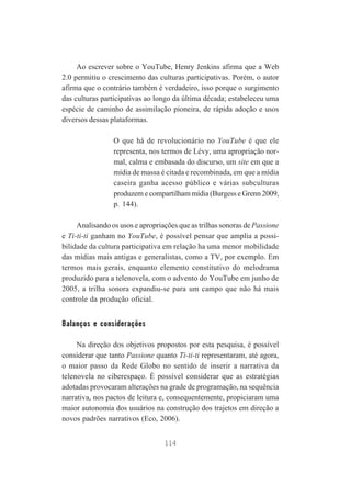Ao escrever sobre o YouTube, Henry Jenkins afirma que a Web
2.0 permitiu o crescimento das culturas participativas. Porém, o autor
afirma que o contrário também é verdadeiro, isso porque o surgimento
das culturas participativas ao longo da última década; estabeleceu uma
espécie de caminho de assimilação pioneira, de rápida adoção e usos
diversos dessas plataformas.
O que há de revolucionário no YouTube é que ele
representa, nos termos de Lévy, uma apropriação normal, calma e embasada do discurso, um site em que a
mídia de massa é citada e recombinada, em que a mídia
caseira ganha acesso público e várias subculturas
produzem e compartilham mídia (Burgess e Grenn 2009,
p. 144).
Analisando os usos e apropriações que as trilhas sonoras de Passione
e Ti-ti-ti ganham no YouTube, é possível pensar que amplia a possibilidade da cultura participativa em relação ha uma menor mobilidade
das mídias mais antigas e generalistas, como a TV, por exemplo. Em
termos mais gerais, enquanto elemento constitutivo do melodrama
produzido para a telenovela, com o advento do YouTube em junho de
2005, a trilha sonora expandiu-se para um campo que não há mais
controle da produção oficial.

Balanços e considerações
Na direção dos objetivos propostos por esta pesquisa, é possível
considerar que tanto Passione quanto Ti-ti-ti representaram, até agora,
o maior passo da Rede Globo no sentido de inserir a narrativa da
telenovela no ciberespaço. É possível considerar que as estratégias
adotadas provocaram alterações na grade de programação, na sequência
narrativa, nos pactos de leitura e, consequentemente, propiciaram uma
maior autonomia dos usuários na construção dos trajetos em direção a
novos padrões narrativos (Eco, 2006).
114

 