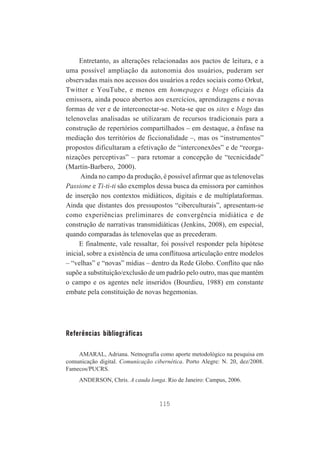 Entretanto, as alterações relacionadas aos pactos de leitura, e a
uma possível ampliação da autonomia dos usuários, puderam ser
observadas mais nos acessos dos usuários a redes sociais como Orkut,
Twitter e YouTube, e menos em homepages e blogs oficiais da
emissora, ainda pouco abertos aos exercícios, aprendizagens e novas
formas de ver e de interconectar-se. Nota-se que os sites e blogs das
telenovelas analisadas se utilizaram de recursos tradicionais para a
construção de repertórios compartilhados – em destaque, a ênfase na
mediação dos territórios de ficcionalidade –, mas os “instrumentos”
propostos dificultaram a efetivação de “interconexões” e de “reorganizações perceptivas” – para retomar a concepção de “tecnicidade”
(Martín-Barbero, 2000).
Ainda no campo da produção, é possível afirmar que as telenovelas
Passione e Ti-ti-ti são exemplos dessa busca da emissora por caminhos
de inserção nos contextos midiáticos, digitais e de multiplataformas.
Ainda que distantes dos pressupostos “ciberculturais”, apresentam-se
como experiências preliminares de convergência midiática e de
construção de narrativas transmidiáticas (Jenkins, 2008), em especial,
quando comparadas às telenovelas que as precederam.
E finalmente, vale ressaltar, foi possível responder pela hipótese
inicial, sobre a existência de uma conflituosa articulação entre modelos
– “velhas” e “novas” mídias – dentro da Rede Globo. Conflito que não
supõe a substituição/exclusão de um padrão pelo outro, mas que mantém
o campo e os agentes nele inseridos (Bourdieu, 1988) em constante
embate pela constituição de novas hegemonias.

Referências bibliográficas
AMARAL, Adriana. Netnografia como aporte metodológico na pesquisa em
comunicação digital. Comunicação cibernética. Porto Alegre: N. 20, dez/2008.
Famecos/PUCRS.
ANDERSON, Chris. A cauda longa. Rio de Janeiro: Campus, 2006.

115

 
