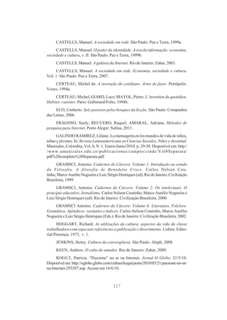 CASTELLS, Manuel. A sociedade em rede. São Paulo: Paz e Terra, 1999a.
CASTELLS, Manuel. O poder da identidade. A era da informação: economia,
sociedade e cultura, v. II. São Paulo: Paz e Terra, 1999b.
CASTELLS, Manuel. A galáxia da Internet. Rio de Janeiro: Zahar, 2003.
CASTELLS, Manuel. A sociedade em rede. Economia, sociedade e cultura.
Vol. 1. São Paulo: Paz e Terra, 2007.
CERTEAU, Michel de. A invenção do cotidiano. Artes de fazer. Petrópolis:
Vozes, 1994a.
CERTEAU, Michel; GIARD, Luce; MAYOL, Pierre. L´invention du quotidien.
Habiter, cuisiner. Paris: Gallimard/Folio, 1994b.
ECO, Umberto. Seis passeios pelos bosques da ficção. São Paulo: Companhia
das Letras, 2006.
FRAGOSO, Suely; RECUERO, Raquel; AMARAL, Adriana. Métodos de
pesquisa para Internet. Porto Alegre: Sulina, 2011.
GALINDO RAMIREZ, Liliane. La mensagería en los mundos de vida de niños,
niñas y jóvenes. In: Revista Latinoamericana en Ciencias Sociales, Niñez y Juventud.
Manizales, Colombia, Vol. 8, N. 1. Enero-Junio/2010. p. 29-50. Disponível em: http:/
/www.umanizales.edu.co/publicaciones/campos/cinde/Vol8Separata/
pdf%20completo%20Separata.pdf.
GRAMSCI, Antonio. Cadernos do Cárcere. Volume 1: Introdução ao estudo
da Filosofia. A filosofia de Benedetto Croce. Carlos Nelson Coutinho, Marco Aurélio Nogueira e Luiz Sérgio Henriques (ed). Rio de Janeiro. Civilização
Brasileira, 1999.
GRAMSCI, Antonio. Cadernos do Cárcere. Volume 2: Os intelectuais. O
princípio educativo. Jornalismo. Carlos Nelson Coutinho, Marco Aurélio Nogueira e
Luiz Sérgio Henriques (ed). Rio de Janeiro. Civilização Brasileira. 2000.
GRAMSCI Antonio. Cadernos do Cárcere. Volume 6: Literatura. Folclore.
Gramática. Apêndices: variantes e índices. Carlos Nelson Coutinho, Marco Aurélio
Nogueira e Luiz Sérgio Henriques (Eds.). Rio de Janeiro: Civilização Brasileira. 2002.
HOGGART, Richard. As utilizações da cultura: aspectos da vida da classe
trabalhadora com especiais referências a publicação e divertimento. Lisboa: Editorial Presença, 1973, v. 1.
JENKINS, Henry. Cultura da convergência. São Paulo: Aleph, 2008.
KEEN, Andrew. O culto do amador. Rio de Janeiro: Zahar, 2009.
KOGUT, Patrícia. “Passione” no ar na Internet. Jornal O Globo. 21/5/10.
Disponível em: http://oglobo.globo.com/cultura/kogut/posts/2010/05/21/passione-no-arna-Internet-293287.asp. Acesso em 16/6/10.

117

 