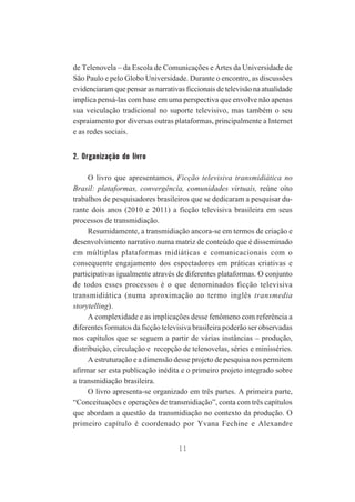 de Telenovela – da Escola de Comunicações e Artes da Universidade de
São Paulo e pelo Globo Universidade. Durante o encontro, as discussões
evidenciaram que pensar as narrativas ficcionais de televisão na atualidade
implica pensá-las com base em uma perspectiva que envolve não apenas
sua veiculação tradicional no suporte televisivo, mas também o seu
espraiamento por diversas outras plataformas, principalmente a Internet
e as redes sociais.

2. Organização do livro
O livro que apresentamos, Ficção televisiva transmidiática no
Brasil: plataformas, convergência, comunidades virtuais, reúne oito
trabalhos de pesquisadores brasileiros que se dedicaram a pesquisar durante dois anos (2010 e 2011) a ficção televisiva brasileira em seus
processos de transmidiação.
Resumidamente, a transmidiação ancora-se em termos de criação e
desenvolvimento narrativo numa matriz de conteúdo que é disseminado
em múltiplas plataformas midiáticas e comunicacionais com o
consequente engajamento dos espectadores em práticas criativas e
participativas igualmente através de diferentes plataformas. O conjunto
de todos esses processos é o que denominados ficção televisiva
transmidiática (numa aproximação ao termo inglês transmedia
storytelling).
A complexidade e as implicações desse fenômeno com referência a
diferentes formatos da ficção televisiva brasileira poderão ser observadas
nos capítulos que se seguem a partir de várias instâncias – produção,
distribuição, circulação e recepção de telenovelas, séries e minisséries.
A estruturação e a dimensão desse projeto de pesquisa nos permitem
afirmar ser esta publicação inédita e o primeiro projeto integrado sobre
a transmidiação brasileira.
O livro apresenta-se organizado em três partes. A primeira parte,
“Conceituações e operações de transmidiação”, conta com três capítulos
que abordam a questão da transmidiação no contexto da produção. O
primeiro capítulo é coordenado por Yvana Fechine e Alexandre
11

 