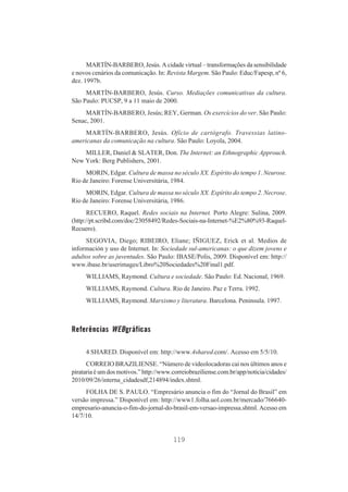 MARTÍN-BARBERO, Jesús. A cidade virtual – transformações da sensibilidade
e novos cenários da comunicação. In: Revista Margem. São Paulo: Educ/Fapesp, nº 6,
dez. 1997b.
MARTÍN-BARBERO, Jesús. Curso. Mediações comunicativas da cultura.
São Paulo: PUCSP, 9 a 11 maio de 2000.
MARTÍN-BARBERO, Jesús; REY, German. Os exercícios do ver. São Paulo:
Senac, 2001.
MARTÍN-BARBERO, Jesús. Ofício de cartógrafo. Travessias latinoamericanas da comunicação na cultura. São Paulo: Loyola, 2004.
MILLER, Daniel & SLATER, Don. The Internet: an Ethnographic Approuch.
New York: Berg Publishers, 2001.
MORIN, Edgar. Cultura de massa no século XX. Espírito do tempo 1. Neurose.
Rio de Janeiro: Forense Universitária, 1984.
MORIN, Edgar. Cultura de massa no século XX. Espírito do tempo 2. Necrose.
Rio de Janeiro: Forense Universitária, 1986.
RECUERO, Raquel. Redes sociais na Internet. Porto Alegre: Sulina, 2009.
(http://pt.scribd.com/doc/23058492/Redes-Sociais-na-Internet-%E2%80%93-RaquelRecuero).
SEGOVIA, Diego; RIBEIRO, Eliane; IÑIGUEZ, Erick et al. Medios de
información y uso de Internet. In: Sociedade sul-americanas: o que dizem jovens e
adultos sobre as juventudes. São Paulo: IBASE/Polis, 2009. Disponível em: http://
www.ibase.br/userimages/Libro%20Sociedades%20Final1.pdf.
WILLIAMS, Raymond. Cultura e sociedade. São Paulo: Ed. Nacional, 1969.
WILLIAMS, Raymond. Cultura. Rio de Janeiro. Paz e Terra. 1992.
WILLIAMS, Raymond. Marxismo y literatura. Barcelona. Peninsula. 1997.

Referências WEBgráficas
4 SHARED. Disponível em: http://www.4shared.com/. Acesso em 5/5/10.
CORREIO BRAZILIENSE. “Número de videolocadoras cai nos últimos anos e
pirataria é um dos motivos.” http://www.correiobraziliense.com.br/app/noticia/cidades/
2010/09/26/interna_cidadesdf,214894/index.shtml.
FOLHA DE S. PAULO. “Empresário anuncia o fim do “Jornal do Brasil” em
versão impressa.” Disponível em: http://www1.folha.uol.com.br/mercado/766640empresario-anuncia-o-fim-do-jornal-do-brasil-em-versao-impressa.shtml. Acesso em
14/7/10.

119

 