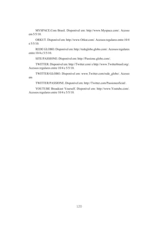 MYSPACE.Com Brasil. Disponível em: http://www.Myspace.com/. Acesso
em 5/5/10.
ORKUT. Disponível em: http://www.Orkut.com/. Acessos regulares entre 10/4
e 5/5/10.
REDE GLOBO. Disponível em: http://redeglobo.globo.com/. Acessos regulares
entre 10/4 e 5/5/10.
SITE/PASSIONE: Disponível em: http://Passione.globo.com/.
TWITTER. Disponível em: http://Twitter.com/ e http://www.Twitterbrasil.org/.
Acessos regulares entre 10/4 e 5/5/10.
TWITTER/GLOBO. Disponível em: www.Twitter.com/rede_globo/. Acesso
em
TWITTER/PASSIONE. Disponível em: http://Twitter.com/Passioneoficial/.
YOUTUBE Broadcast Yourself. Disponível em: http://www.Youtube.com/.
Acessos regulares entre 10/4 e 5/5/10.

120

 