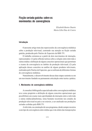 Ficção seriada gaúcha: sobre os
movimentos de convergência
Elizabeth Bastos Duarte
Maria Lília Dias de Castro

Introdução
O presente artigo trata das repercussões da convergência midiática
sobre a produção televisual, centrando sua atenção na ficção seriada
gaúcha, produzida pelo Núcleo de Especiais da RBS TV.
O trabalho estrutura-se a partir de dois movimentos de interação,
representados: (1) pela reflexão teórica sobre a relação entre televisão e
outras mídias e definição de alguns conceitos operacionais que permitam
o exame da convergência no âmbito da produção televisual; (2) pela
aplicação desses conceitos na análise de alguns produtos televisuais,
realizados pelo Núcleo de Especiais, que se utilizam de diferentes formas
de convergência midiática.
Naturalmente, o desenvolvimento dessas duas etapas sustenta-se em
um movimento fundado na permanente articulação entre teoria e prática.

1. Movimentos de convergência midiática
A consulta à bibliografia especializada sobre convergência midiática
teve como propósito a definição de alguns conceitos operacionais que
possibilitem um exame mais aprofundado da interação entre a televisão
e outras mídias/plataformas, tema bastante recorrente nos estudos da
produção televisual no país e no exterior, a ser analisado nas produções
seriadas exibidas pela RBS TV.
A televisão, na construção de seus programas, desde sempre recorreu
a um tipo de convergência entre mídias que é da ordem das transposições

121

 