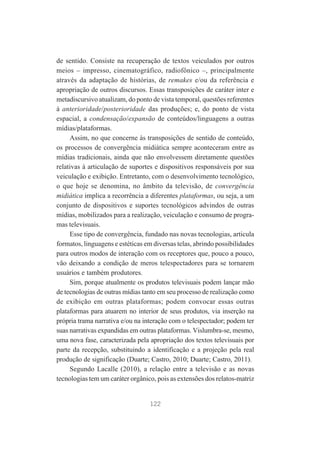 de sentido. Consiste na recuperação de textos veiculados por outros
meios – impresso, cinematográfico, radiofônico –, principalmente
através da adaptação de histórias, de remakes e/ou da referência e
apropriação de outros discursos. Essas transposições de caráter inter e
metadiscursivo atualizam, do ponto de vista temporal, questões referentes
à anterioridade/posterioridade das produções; e, do ponto de vista
espacial, a condensação/expansão de conteúdos/linguagens a outras
mídias/plataformas.
Assim, no que concerne às transposições de sentido de conteúdo,
os processos de convergência midiática sempre aconteceram entre as
mídias tradicionais, ainda que não envolvessem diretamente questões
relativas à articulação de suportes e dispositivos responsáveis por sua
veiculação e exibição. Entretanto, com o desenvolvimento tecnológico,
o que hoje se denomina, no âmbito da televisão, de convergência
midiática implica a recorrência a diferentes plataformas, ou seja, a um
conjunto de dispositivos e suportes tecnológicos advindos de outras
mídias, mobilizados para a realização, veiculação e consumo de programas televisuais.
Esse tipo de convergência, fundado nas novas tecnologias, articula
formatos, linguagens e estéticas em diversas telas, abrindo possibilidades
para outros modos de interação com os receptores que, pouco a pouco,
vão deixando a condição de meros telespectadores para se tornarem
usuários e também produtores.
Sim, porque atualmente os produtos televisuais podem lançar mão
de tecnologias de outras mídias tanto em seu processo de realização como
de exibição em outras plataformas; podem convocar essas outras
plataformas para atuarem no interior de seus produtos, via inserção na
própria trama narrativa e/ou na interação com o telespectador; podem ter
suas narrativas expandidas em outras plataformas. Vislumbra-se, mesmo,
uma nova fase, caracterizada pela apropriação dos textos televisuais por
parte da recepção, substituindo a identificação e a projeção pela real
produção de significação (Duarte; Castro, 2010; Duarte; Castro, 2011).
Segundo Lacalle (2010), a relação entre a televisão e as novas
tecnologias tem um caráter orgânico, pois as extensões dos relatos-matriz

122

 