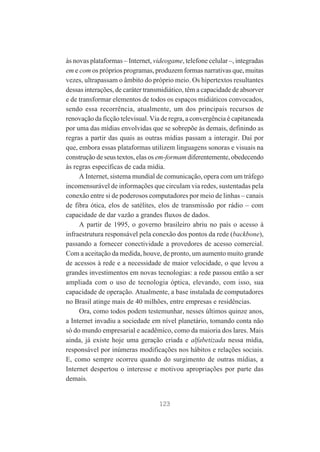 às novas plataformas – Internet, videogame, telefone celular –, integradas
em e com os próprios programas, produzem formas narrativas que, muitas
vezes, ultrapassam o âmbito do próprio meio. Os hipertextos resultantes
dessas interações, de caráter transmidiático, têm a capacidade de absorver
e de transformar elementos de todos os espaços midiáticos convocados,
sendo essa recorrência, atualmente, um dos principais recursos de
renovação da ficção televisual. Via de regra, a convergência é capitaneada
por uma das mídias envolvidas que se sobrepõe às demais, definindo as
regras a partir das quais as outras mídias passam a interagir. Daí por
que, embora essas plataformas utilizem linguagens sonoras e visuais na
construção de seus textos, elas os em-formam diferentemente, obedecendo
às regras específicas de cada mídia.
A Internet, sistema mundial de comunicação, opera com um tráfego
incomensurável de informações que circulam via redes, sustentadas pela
conexão entre si de poderosos computadores por meio de linhas – canais
de fibra ótica, elos de satélites, elos de transmissão por rádio – com
capacidade de dar vazão a grandes fluxos de dados.
A partir de 1995, o governo brasileiro abriu no país o acesso à
infraestrutura responsável pela conexão dos pontos da rede (backbone),
passando a fornecer conectividade a provedores de acesso comercial.
Com a aceitação da medida, houve, de pronto, um aumento muito grande
de acessos à rede e a necessidade de maior velocidade, o que levou a
grandes investimentos em novas tecnologias: a rede passou então a ser
ampliada com o uso de tecnologia óptica, elevando, com isso, sua
capacidade de operação. Atualmente, a base instalada de computadores
no Brasil atinge mais de 40 milhões, entre empresas e residências.
Ora, como todos podem testemunhar, nesses últimos quinze anos,
a Internet invadiu a sociedade em nível planetário, tomando conta não
só do mundo empresarial e acadêmico, como da maioria dos lares. Mais
ainda, já existe hoje uma geração criada e alfabetizada nessa mídia,
responsável por inúmeras modificações nos hábitos e relações sociais.
E, como sempre ocorreu quando do surgimento de outras mídias, a
Internet despertou o interesse e motivou apropriações por parte das
demais.

123

 