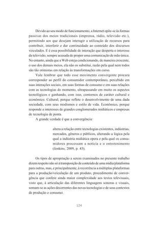 Devido ao seu modo de funcionamento, a Internet opõe-se às formas
passivas dos meios tradicionais (imprensa, rádio, televisão etc.),
permitindo aos que desejam interagir a utilização de recursos para
contribuir, interferir e dar continuidade ao conteúdo dos discursos
veiculados. E é essa possibilidade de interação que desperta o interesse
da televisão, sempre acusada de propor uma comunicação de mão única.
No entanto, ainda que a Web esteja condicionando, de maneira crescente,
o uso dos demais meios, ela não os substitui, razão pela qual nem todos
são tão otimistas em relação às transformações em curso.
Vale lembrar que todo esse movimento convergente procura
corresponder ao perfil do consumidor contemporâneo, percebido em
suas interações sociais, em suas formas de consumo e em suas relações
com as tecnologias do momento, ultrapassando em muito os aspectos
tecnológicos e ganhando, com isso, contornos de caráter cultural e
econômico. Cultural, porque reflete o desenvolvimento de uma dada
sociedade, com seus modismos e estilo de vida. Econômico, porque
responde a interesses de grandes conglomerados midiáticos e empresas
de tecnologia de ponta.
A grande verdade é que a convergência:
altera a relação entre tecnologias existentes, indústrias,
mercados, gêneros e públicos, alterando a lógica pela
qual a indústria midiática opera e pela qual os consumidores processam a notícia e o entretenimento
(Jenkins, 2009, p. 43).
Os tipos de apropriação a serem examinados no presente trabalho
dizem respeito não só à transposição de conteúdo de uma mídia/plataforma
para outras, mas, e principalmente, à recorrência a múltiplas plataformas
para a produção/veiculação de um produto, procedimento de convergência que confere ainda maior complexidade aos textos televisuais,
visto que, à articulação das diferentes linguagens sonoras e visuais,
somam-se as ações decorrentes das novas tecnologias e de seus contextos
de produção e consumo.

124

 