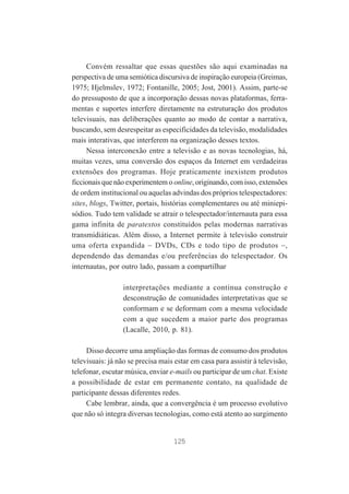 Convém ressaltar que essas questões são aqui examinadas na
perspectiva de uma semiótica discursiva de inspiração europeia (Greimas,
1975; Hjelmslev, 1972; Fontanille, 2005; Jost, 2001). Assim, parte-se
do pressuposto de que a incorporação dessas novas plataformas, ferramentas e suportes interfere diretamente na estruturação dos produtos
televisuais, nas deliberações quanto ao modo de contar a narrativa,
buscando, sem desrespeitar as especificidades da televisão, modalidades
mais interativas, que interferem na organização desses textos.
Nessa interconexão entre a televisão e as novas tecnologias, há,
muitas vezes, uma conversão dos espaços da Internet em verdadeiras
extensões dos programas. Hoje praticamente inexistem produtos
ficcionais que não experimentem o online, originando, com isso, extensões
de ordem institucional ou aquelas advindas dos próprios telespectadores:
sites, blogs, Twitter, portais, histórias complementares ou até miniepisódios. Tudo tem validade se atrair o telespectador/internauta para essa
gama infinita de paratextos constituídos pelas modernas narrativas
transmidiáticas. Além disso, a Internet permite à televisão construir
uma oferta expandida – DVDs, CDs e todo tipo de produtos –,
dependendo das demandas e/ou preferências do telespectador. Os
internautas, por outro lado, passam a compartilhar
interpretações mediante a contínua construção e
desconstrução de comunidades interpretativas que se
conformam e se deformam com a mesma velocidade
com a que sucedem a maior parte dos programas
(Lacalle, 2010, p. 81).
Disso decorre uma ampliação das formas de consumo dos produtos
televisuais: já não se precisa mais estar em casa para assistir à televisão,
telefonar, escutar música, enviar e-mails ou participar de um chat. Existe
a possibilidade de estar em permanente contato, na qualidade de
participante dessas diferentes redes.
Cabe lembrar, ainda, que a convergência é um processo evolutivo
que não só integra diversas tecnologias, como está atento ao surgimento

125

 
