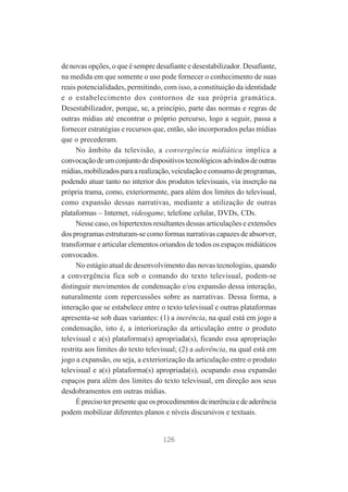 de novas opções, o que é sempre desafiante e desestabilizador. Desafiante,
na medida em que somente o uso pode fornecer o conhecimento de suas
reais potencialidades, permitindo, com isso, a constituição da identidade
e o estabelecimento dos contornos de sua própria gramática.
Desestabilizador, porque, se, a princípio, parte das normas e regras de
outras mídias até encontrar o próprio percurso, logo a seguir, passa a
fornecer estratégias e recursos que, então, são incorporados pelas mídias
que o precederam.
No âmbito da televisão, a convergência midiática implica a
convocação de um conjunto de dispositivos tecnológicos advindos de outras
mídias, mobilizados para a realização, veiculação e consumo de programas,
podendo atuar tanto no interior dos produtos televisuais, via inserção na
própria trama, como, exteriormente, para além dos limites do televisual,
como expansão dessas narrativas, mediante a utilização de outras
plataformas – Internet, videogame, telefone celular, DVDs, CDs.
Nesse caso, os hipertextos resultantes dessas articulações e extensões
dos programas estruturam-se como formas narrativas capazes de absorver,
transformar e articular elementos oriundos de todos os espaços midiáticos
convocados.
No estágio atual de desenvolvimento das novas tecnologias, quando
a convergência fica sob o comando do texto televisual, podem-se
distinguir movimentos de condensação e/ou expansão dessa interação,
naturalmente com repercussões sobre as narrativas. Dessa forma, a
interação que se estabelece entre o texto televisual e outras plataformas
apresenta-se sob duas variantes: (1) a inerência, na qual está em jogo a
condensação, isto é, a interiorização da articulação entre o produto
televisual e a(s) plataforma(s) apropriada(s), ficando essa apropriação
restrita aos limites do texto televisual; (2) a aderência, na qual está em
jogo a expansão, ou seja, a exteriorização da articulação entre o produto
televisual e a(s) plataforma(s) apropriada(s), ocupando essa expansão
espaços para além dos limites do texto televisual, em direção aos seus
desdobramentos em outras mídias.
É preciso ter presente que os procedimentos de inerência e de aderência
podem mobilizar diferentes planos e níveis discursivos e textuais.

126

 