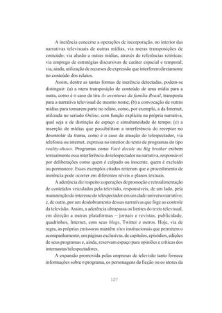 A inerência concerne a operações de incorporação, no interior das
narrativas televisuais de outras mídias, via meras transposições de
conteúdo; via alusão a outras mídias, através de referências retóricas;
via emprego de estratégias discursivas de caráter espacial e temporal;
via, ainda, utilização de recursos de expressão que interferem diretamente
no conteúdo dos relatos.
Assim, dentre as tantas formas de inerência detectadas, podem-se
distinguir: (a) a mera transposição de conteúdo de uma mídia para a
outra, como é o caso da tira As aventuras da família Brasil, transposta
para a narrativa televisual de mesmo nome; (b) a convocação de outras
mídias para tomarem parte no relato, como, por exemplo, a da Internet,
utilizada no seriado Online, com função explícita na própria narrativa,
qual seja a de distinção de espaço e simultaneidade de tempo; (c) a
inserção de mídias que possibilitam a interferência do receptor no
desenrolar da trama, como é o caso da atuação do telespectador, via
telefonia ou internet, expressa no interior do texto de programas do tipo
reality-shows. Programas como Você decide ou Big brother exibem
textualmente essa interferência do telespectador na narrativa, responsável
por deliberações como quem é culpado ou inocente, quem é excluído
ou permanece. Esses exemplos citados reiteram que o procedimento de
inerência pode ocorrer em diferentes níveis e planos textuais.
A aderência diz respeito a operações de promoção e retroalimentação
de conteúdos veiculados pela televisão, responsáveis, de um lado, pela
manutenção do interesse do telespectador em um dado universo narrativo;
e, de outro, por um desdobramento dessas narrativas que foge ao controle
da televisão. Assim, a aderência ultrapassa os limites do texto televisual,
em direção a outras plataformas – jornais e revistas, publicidade,
quadrinhos, Internet, com seus blogs, Twitter e outros. Hoje, via de
regra, as próprias emissoras mantêm sites institucionais que permitem o
acompanhamento, em páginas exclusivas, de capítulos, episódios, edições
de seus programas e, ainda, reservam espaço para opiniões e críticas dos
internautas/telespectadores.
A expansão promovida pelas empresas de televisão tanto fornece
informações sobre o programa, os personagens da ficção ou os atores da

127

 