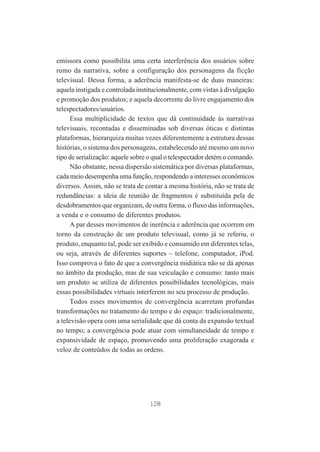 emissora como possibilita uma certa interferência dos usuários sobre
rumo da narrativa, sobre a configuração dos personagens da ficção
televisual. Dessa forma, a aderência manifesta-se de duas maneiras:
aquela instigada e controlada institucionalmente, com vistas à divulgação
e promoção dos produtos; e aquela decorrente do livre engajamento dos
telespectadores/usuários.
Essa multiplicidade de textos que dá continuidade às narrativas
televisuais, recontadas e disseminadas sob diversas óticas e distintas
plataformas, hierarquiza muitas vezes diferentemente a estrutura dessas
histórias, o sistema dos personagens, estabelecendo até mesmo um novo
tipo de serialização: aquele sobre o qual o telespectador detém o comando.
Não obstante, nessa dispersão sistemática por diversas plataformas,
cada meio desempenha uma função, respondendo a interesses econômicos
diversos. Assim, não se trata de contar a mesma história, não se trata de
redundâncias: a ideia de reunião de fragmentos é substituída pela de
desdobramentos que organizam, de outra forma, o fluxo das informações,
a venda e o consumo de diferentes produtos.
A par desses movimentos de inerência e aderência que ocorrem em
torno da construção de um produto televisual, como já se referiu, o
produto, enquanto tal, pode ser exibido e consumido em diferentes telas,
ou seja, através de diferentes suportes – telefone, computador, iPod.
Isso comprova o fato de que a convergência midiática não se dá apenas
no âmbito da produção, mas de sua veiculação e consumo: tanto mais
um produto se utiliza de diferentes possibilidades tecnológicas, mais
essas possibilidades virtuais interferem no seu processo de produção.
Todos esses movimentos de convergência acarretam profundas
transformações no tratamento do tempo e do espaço: tradicionalmente,
a televisão opera com uma serialidade que dá conta da expansão textual
no tempo; a convergência pode atuar com simultaneidade de tempo e
expansividade de espaço, promovendo uma proliferação exagerada e
veloz de conteúdos de todas as ordens.

128

 