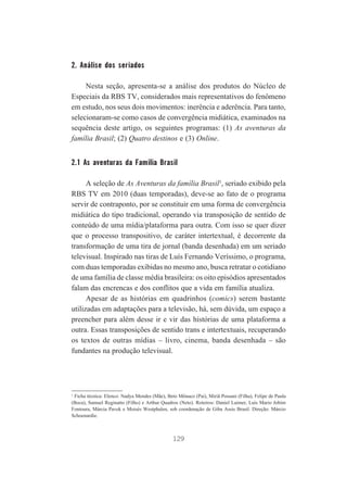 2. Análise dos seriados
Nesta seção, apresenta-se a análise dos produtos do Núcleo de
Especiais da RBS TV, considerados mais representativos do fenômeno
em estudo, nos seus dois movimentos: inerência e aderência. Para tanto,
selecionaram-se como casos de convergência midiática, examinados na
sequência deste artigo, os seguintes programas: (1) As aventuras da
família Brasil; (2) Quatro destinos e (3) Online.

2.1 As aventuras da Família Brasil
A seleção de As Aventuras da família Brasil1, seriado exibido pela
RBS TV em 2010 (duas temporadas), deve-se ao fato de o programa
servir de contraponto, por se constituir em uma forma de convergência
midiática do tipo tradicional, operando via transposição de sentido de
conteúdo de uma mídia/plataforma para outra. Com isso se quer dizer
que o processo transpositivo, de caráter intertextual, é decorrente da
transformação de uma tira de jornal (banda desenhada) em um seriado
televisual. Inspirado nas tiras de Luís Fernando Veríssimo, o programa,
com duas temporadas exibidas no mesmo ano, busca retratar o cotidiano
de uma família de classe média brasileira: os oito episódios apresentados
falam das encrencas e dos conflitos que a vida em família atualiza.
Apesar de as histórias em quadrinhos (comics) serem bastante
utilizadas em adaptações para a televisão, há, sem dúvida, um espaço a
preencher para além desse ir e vir das histórias de uma plataforma a
outra. Essas transposições de sentido trans e intertextuais, recuperando
os textos de outras mídias – livro, cinema, banda desenhada – são
fundantes na produção televisual.

1
Ficha técnica: Elenco: Nadya Mendes (Mãe), Beto Mônaco (Pai), Miriã Possani (Filha), Felipe de Paula
(Boca), Samuel Reginatto (Filho) e Arthur Quadros (Neto). Roteiros: Daniel Laimer, Luís Mario Jobim
Fontoura, Márcia Pavek e Moisés Westphalen, sob coordenação de Giba Assis Brasil. Direção: Márcio
Schoenardie.

129

 