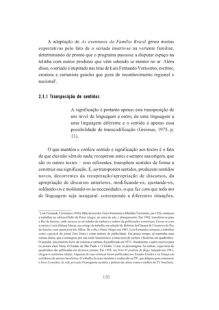 A adaptação de As aventuras da Família Brasil gerou muitas
expectativas pelo fato de o seriado inserir-se na vertente familiar,
determinando de pronto que o programa passasse a disputar espaço na
telinha com outros produtos que vêm sabendo se manter no ar. Além
disso, o seriado é inspirado nas tiras de Luís Fernando Veríssimo, escritor,
cronista e cartunista gaúcho que goza de reconhecimento regional e
nacional2.

2.1.1 Transposição de sentidos
A significação é portanto apenas esta transposição de
um nível de linguagem a outro, de uma linguagem a
uma linguagem diferente e o sentido é apenas essa
possibilidade de transcodificação (Greimas, 1975, p.
13).
O que mantém e confere sentido e significação aos textos é o fato
de que eles não vêm do nada; recuperam antes e sempre sua origem, que
são os outros textos – seus referentes; transpõem sentidos de forma a
construir sua significação. E, ao transporem sentidos, produzem sentidos
novos, decorrentes da recuperação/apropriação de discursos, da
apropriação de discursos anteriores, modificando-os, ajustando-os,
soldando-os e moldando-os às necessidades, o que faz com que todo ato
de linguagem seja inaugural: corresponde a diferentes situações,

2

Luís Fernando Veríssimo (1936), filho do escritor Erico Veríssimo e Mafalda Veríssimo, em 1956, começou
a trabalhar na editora Globo de Porto Alegre, no setor de arte e planejamento. Em 1962, transferiu-se para
o Rio de Janeiro, onde exerceu as atividades de tradutor e redator de publicações comerciais. Casou-se com
a carioca Lúcia Helena Massa, sua colega de trabalho na redação do Boletim da Câmara de Comércio do Rio
de Janeiro, com quem teve três filhos. De volta a Porto Alegre em 1967, Luís Fernando começou a trabalhar
como copydesk do jornal Zero Hora e como redator de publicidade. Em pouco tempo, já mantinha uma
coluna diária, que o consagrou por seu estilo humorístico, e uma série de cartuns e histórias em quadrinhos.
O popular, seu primeiro livro, de crônicas e cartuns, foi publicado em 1973. Atualmente, o autor escreve para
os jornais Zero Hora, O Estado de São Paulo e O Globo. Criou os personagens As cobras, cujas tiras de
quadrinhos são publicadas em diversos jornais. Em 1995, seu livro O analista de Bagé, lançado em 1981,
chegou à centésima edição. Algumas de suas crônicas foram publicadas nos Estados Unidos e na França em
coletâneas de autores brasileiros. O trabalho do autor também é conhecido na TV, que adaptou para minissérie
o livro Comédias da vida privada. O programa recebeu o prêmio da crítica como o melhor da TV brasileira.

130

 