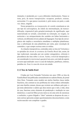intenções; é produzido por e para diferentes interlocutores. Nunca se
trata, pois, de meras transposições: recuperar, produzir, reiterar,
acrescentar. E o que parece recorrente é, pelo menos em parte, a cada
vez, único, singular.
Nessa perspectiva, as transposições de sentido constituem-se em
um tipo de convergência, da ordem da intermediação, da transcodificação, responsável pela geração/construção da significação, aqui
materializada no seriado, consistindo na reiteração, no resgate, no
acréscimo e no enriquecimento dos sentidos em linhas horizontais e
verticais, em diferentes níveis e planos de linguagem. Esse tipo de convergência não implica a recorrência simultânea a múltiplas plataformas,
mas a substituição de uma plataforma por outra, para veiculação de
conteúdos, o que sempre ocorreu entre as mídias.
As relações transpositivas, contraídas entre as tiras de Veríssimo e
os episódios do sitcom As aventuras da Família Brasil são, assim, do
tipo tradicional, marcadas por um caráter sintagmático, referente à
precedência das tiras sobre o sitcom. Assim, o nível de transposição a
ser considerado é o intertextual, que prevê um antes, servindo de suporte
ao texto aqui analisado: esse é o caso de traduções, paráfrases, sínteses,
paródias etc. Esse é o caso do sitcom em estudo.

2.1.2 Tiras da Família Brasil
Criadas por Luis Fernando Veríssimo nos anos 1980, as tiras da
Família Brasil são publicadas semanalmente no caderno Donna, do jornal
Zero Hora. Tomando como modelo um núcleo familiar classe média
brasileira, elas centram-se nos problemas de várias ordens enfrentados
por uma família comum, dessas que existem aos milhares pelo país: o
pai tenta administrar o salário que dura menos que o mês; a mãe, dona
de casa, funciona como elemento de ponderação e mediação no caos
doméstico; o casal de filhos jovens mete-se em uma série de encrencas
e confusões; o genro folgado e “duro” aumenta as despesas da casa; o
neto curioso apresenta sempre questionamentos desconcertantes; a neta
recém-nascida vem completar o quadro.
131

 