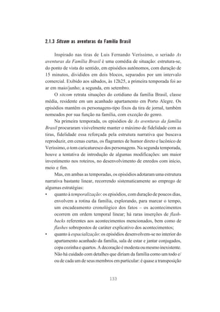 2.1.3 Sitcom as aventuras da Família Brasil
Inspirado nas tiras de Luis Fernando Veríssimo, o seriado As
aventuras da Família Brasil é uma comédia de situação: estrutura-se,
do ponto de vista do sentido, em episódios autônomos, com duração de
15 minutos, divididos em dois blocos, separados por um intervalo
comercial. Exibido aos sábados, às 12h25, a primeira temporada foi ao
ar em maio/junho; a segunda, em setembro.
O sitcom retrata situações do cotidiano da família Brasil, classe
média, residente em um acanhado apartamento em Porto Alegre. Os
episódios mantêm os personagens-tipo fixos da tira de jornal, também
nomeados por sua função na família, com exceção do genro.
Na primeira temporada, os episódios de As aventuras da família
Brasil procuraram visivelmente manter o máximo de fidelidade com as
tiras, fidelidade essa reforçada pela estrutura narrativa que buscava
reproduzir, em cenas curtas, os flagrantes de humor direto e lacônico de
Veríssimo, o tom caricaturesco dos personagens. Na segunda temporada,
houve a tentativa de introdução de algumas modificações: um maior
investimento nos roteiros, no desenvolvimento de enredos com início,
meio e fim.
Mas, em ambas as temporadas, os episódios adotaram uma estrutura
narrativa bastante linear, recorrendo sistematicamente ao emprego de
algumas estratégias:
•
quanto à temporalização: os episódios, com duração de poucos dias,
envolvem a rotina da família, explorando, para marcar o tempo,
um encadeamento cronológico dos fatos – os acontecimentos
ocorrem em ordem temporal linear; há raras inserções de flashbacks referentes aos acontecimentos mencionados, bem como de
flashes sobrepostos de caráter explicativo dos acontecimentos;
•
quanto à espacialização: os episódios desenvolvem-se no interior do
apartamento acanhado da família, sala de estar e jantar conjugados,
copa cozinha e quartos. A decoração é modesta ou mesmo inexistente.
Não há cuidado com detalhes que diriam da família como um todo e/
ou de cada um de seus membros em particular: é quase a transposição

133

 