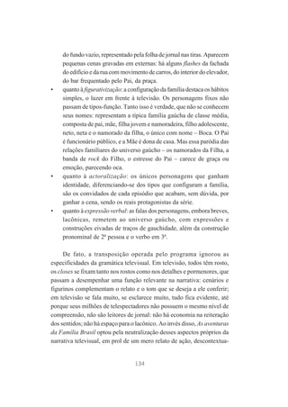 •

•

•

do fundo vazio, representado pela folha de jornal nas tiras. Aparecem
pequenas cenas gravadas em externas: há alguns flashes da fachada
do edifício e da rua com movimento de carros, do interior do elevador,
do bar frequentado pelo Pai, da praça.
quanto à figurativização: a configuração da família destaca os hábitos
simples, o lazer em frente à televisão. Os personagens fixos não
passam de tipos-função. Tanto isso é verdade, que não se conhecem
seus nomes: representam a típica família gaúcha de classe média,
composta de pai, mãe, filha jovem e namoradeira, filho adolescente,
neto, neta e o namorado da filha, o único com nome – Boca. O Pai
é funcionário público, e a Mãe é dona de casa. Mas essa paródia das
relações familiares do universo gaúcho – os namorados da Filha, a
banda de rock do Filho, o estresse do Pai – carece de graça ou
emoção, parecendo oca.
quanto à actoralização: os únicos personagens que ganham
identidade, diferenciando-se dos tipos que configuram a família,
são os convidados de cada episódio que acabam, sem dúvida, por
ganhar a cena, sendo os reais protagonistas da série.
quanto à expressão verbal: as falas dos personagens, embora breves,
lacônicas, remetem ao universo gaúcho, com expressões e
construções eivadas de traços de gauchidade, além da construção
pronominal de 2ª pessoa e o verbo em 3ª.

De fato, a transposição operada pelo programa ignorou as
especificidades da gramática televisual. Em televisão, todos têm rosto,
os closes se fixam tanto nos rostos como nos detalhes e pormenores, que
passam a desempenhar uma função relevante na narrativa: cenários e
figurinos complementam o relato e o tom que se deseja a ele conferir;
em televisão se fala muito, se esclarece muito, tudo fica evidente, até
porque seus milhões de telespectadores não possuem o mesmo nível de
compreensão, não são leitores de jornal: não há economia na reiteração
dos sentidos; não há espaço para o lacônico. Ao invés disso, As aventuras
da Família Brasil optou pela neutralização desses aspectos próprios da
narrativa televisual, em prol de um mero relato de ação, descontextua-

134

 