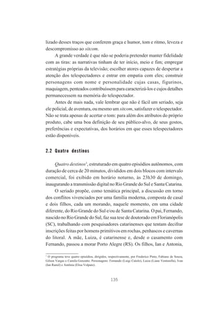 lizado desses traços que conferem graça e humor, tom e ritmo, leveza e
descompromisso ao sitcom.
A grande verdade é que não se poderia pretender manter fidelidade
com as tiras: as narrativas tinham de ter início, meio e fim; empregar
estratégias próprias da televisão; escolher atores capazes de despertar a
atenção dos telespectadores e entrar em empatia com eles; construir
personagens com nome e personalidade cujas casas, figurinos,
maquiagem, penteados contribuíssem para caracterizá-los e cujos detalhes
permanecessem na memória do telespectador.
Antes de mais nada, vale lembrar que não é fácil um seriado, seja
ele policial, de aventura, ou mesmo um sitcom, satisfazer o telespectador.
Não se trata apenas de acertar o tom: para além dos atributos do próprio
produto, cabe uma boa definição de seu público-alvo, de seus gostos,
preferências e expectativas, dos horários em que esses telespectadores
estão disponíveis.

2.2 Quatro destinos
Quatro destinos3, estruturado em quatro episódios autônomos, com
duração de cerca de 20 minutos, divididos em dois blocos com intervalo
comercial, foi exibido em horário noturno, às 23h30 de domingo,
inaugurando a transmissão digital no Rio Grande do Sul e Santa Catarina.
O seriado propõe, como temática principal, a discussão em torno
dos conflitos vivenciados por uma família moderna, composta de casal
e dois filhos, cada um morando, naquele momento, em uma cidade
diferente, do Rio Grande do Sul e/ou de Santa Catarina. O pai, Fernando,
nascido no Rio Grande do Sul, faz sua tese de doutorado em Florianópolis
(SC), trabalhando com pesquisadores catarinenses que tentam decifrar
inscrições feitas por homens primitivos em rochas, penhascos e cavernas
do litoral. A mãe, Luiza, é catarinense e, desde o casamento com
Fernando, passou a morar Porto Alegre (RS). Os filhos, Ian e Antonia,
3
O programa teve quatro episódios, dirigidos, respectivamente, por Frederico Pinto, Fabiano de Souza,
Gilson Vargas e Camila Gonzatto. Personagens: Fernando (Luigi Cutolo), Luiza (Liane Venturella), Ivan
(Ian Ramil) e Antônia (Elisa Volpato).

135

 