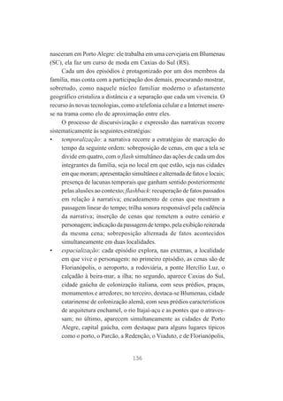 nasceram em Porto Alegre: ele trabalha em uma cervejaria em Blumenau
(SC), ela faz um curso de moda em Caxias do Sul (RS).
Cada um dos episódios é protagonizado por um dos membros da
família, mas conta com a participação dos demais, procurando mostrar,
sobretudo, como naquele núcleo familiar moderno o afastamento
geográfico cristaliza a distância e a separação que cada um vivencia. O
recurso às novas tecnologias, como a telefonia celular e a Internet inserese na trama como elo de aproximação entre eles.
O processo de discursivização e expressão das narrativas recorre
sistematicamente às seguintes estratégias:
•
temporalização: a narrativa recorre a estratégias de marcação do
tempo da seguinte ordem: sobreposição de cenas, em que a tela se
divide em quatro, com o flash simultâneo das ações de cada um dos
integrantes da família, seja no local em que estão, seja nas cidades
em que moram; apresentação simultânea e alternada de fatos e locais;
presença de lacunas temporais que ganham sentido posteriormente
pelas alusões ao contexto; flashback: recuperação de fatos passados
em relação à narrativa; encadeamento de cenas que mostram a
passagem linear do tempo; trilha sonora responsável pela cadência
da narrativa; inserção de cenas que remetem a outro cenário e
personagem; indicação da passagem de tempo, pela exibição reiterada
da mesma cena; sobreposição alternada de fatos acontecidos
simultaneamente em duas localidades.
•
espacialização: cada episódio explora, nas externas, a localidade
em que vive o personagem: no primeiro episódio, as cenas são de
Florianópolis, o aeroporto, a rodoviária, a ponte Hercílio Luz, o
calçadão à beira-mar, a ilha; no segundo, aparece Caxias do Sul,
cidade gaúcha de colonização italiana, com seus prédios, praças,
monumentos e arredores; no terceiro, destaca-se Blumenau, cidade
catarinense de colonização alemã, com seus prédios característicos
de arquitetura enchamel, o rio Itajaí-açu e as pontes que o atravessam; no último, aparecem simultaneamente as cidades de Porto
Alegre, capital gaúcha, com destaque para alguns lugares típicos
como o porto, o Parcão, a Redenção, o Viaduto, e de Florianópolis,

136

 