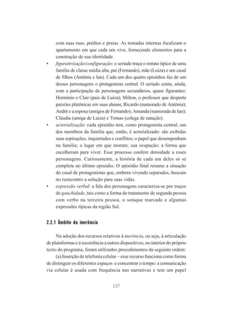 •

•

•

com suas ruas, prédios e praias. As tomadas internas focalizam o
apartamento em que cada um vive, fornecendo elementos para a
construção de sua identidade.
figurativização/configuração: o seriado traça o retrato típico de uma
família de classe média alta, pai (Fernando), mãe (Luiza) e um casal
de filhos (Antônia e Ian). Cada um dos quatro episódios faz de um
desses personagens o protagonista central. O seriado conta, ainda,
com a participação de personagens secundários, quase figurantes:
Hermínio e Clair (pais de Luiza); Milton, o professor que desperta
paixões platônicas em suas alunas; Ricardo (namorado de Antônia);
André e a esposa (amigos de Fernando); Amanda (namorada de Ian);
Cláudia (amiga de Luiza) e Tomas (colega de natação).
actorialização: cada episódio tem, como protagonista central, um
dos membros da família que, então, é actorializado: são exibidas
suas aspirações, inquietudes e conflitos; o papel que desempenham
na família; o lugar em que moram; sua ocupação; a forma que
escolheram para viver. Esse processo confere densidade a esses
personagens. Curiosamente, a história de cada um deles só se
completa no último episódio. O episódio final resume a situação
do casal de protagonistas que, embora vivendo separados, buscam
no reencontro a solução para suas vidas.
expressão verbal: a fala dos personagens caracteriza-se por traços
de gauchidade, tais como a forma de tratamento de segunda pessoa
com verbo na terceira pessoa, o sotaque marcado e algumas
expressões típicas da região Sul.

2.2.1 Âmbito da inerência
Na adoção dos recursos relativos à inerência, ou seja, à articulação
de plataformas e à recorrência a outros dispositivos, no interior do próprio
texto do programa, foram utilizados procedimentos da seguinte ordem:
(a) Inserção de telefonia celular – esse recurso funciona como forma
de distinguir os diferentes espaços e concentrar o tempo: a comunicação
via celular é usada com frequência nas narrativas e tem um papel
137

 