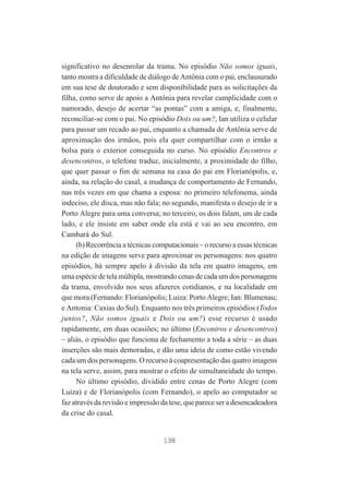 significativo no desenrolar da trama. No episódio Não somos iguais,
tanto mostra a dificuldade de diálogo de Antônia com o pai, enclausurado
em sua tese de doutorado e sem disponibilidade para as solicitações da
filha, como serve de apoio a Antônia para revelar cumplicidade com o
namorado, desejo de acertar “as pontas” com a amiga, e, finalmente,
reconciliar-se com o pai. No episódio Dois ou um?, Ian utiliza o celular
para passar um recado ao pai, enquanto a chamada de Antônia serve de
aproximação dos irmãos, pois ela quer compartilhar com o irmão a
bolsa para o exterior conseguida no curso. No episódio Encontros e
desencontros, o telefone traduz, inicialmente, a proximidade do filho,
que quer passar o fim de semana na casa do pai em Florianópolis, e,
ainda, na relação do casal, a mudança de comportamento de Fernando,
nas três vezes em que chama a esposa: no primeiro telefonema, ainda
indeciso, ele disca, mas não fala; no segundo, manifesta o desejo de ir a
Porto Alegre para uma conversa; no terceiro, os dois falam, um de cada
lado, e ele insiste em saber onde ela está e vai ao seu encontro, em
Cambará do Sul.
(b) Recorrência a técnicas computacionais – o recurso a essas técnicas
na edição de imagens serve para aproximar os personagens: nos quatro
episódios, há sempre apelo à divisão da tela em quatro imagens, em
uma espécie de tela múltipla, mostrando cenas de cada um dos personagens
da trama, envolvido nos seus afazeres cotidianos, e na localidade em
que mora (Fernando: Florianópolis; Luiza: Porto Alegre; Ian: Blumenau;
e Antonia: Caxias do Sul). Enquanto nos três primeiros episódios (Todos
juntos?, Não somos iguais e Dois ou um?) esse recurso é usado
rapidamente, em duas ocasiões; no último (Encontros e desencontros)
– aliás, o episódio que funciona de fechamento a toda a série – as duas
inserções são mais demoradas, e dão uma ideia de como estão vivendo
cada um dos personagens. O recurso à coapresentação das quatro imagens
na tela serve, assim, para mostrar o efeito de simultaneidade do tempo.
No último episódio, dividido entre cenas de Porto Alegre (com
Luiza) e de Florianópolis (com Fernando), o apelo ao computador se
faz através da revisão e impressão da tese, que parece ser a desencadeadora
da crise do casal.

138

 