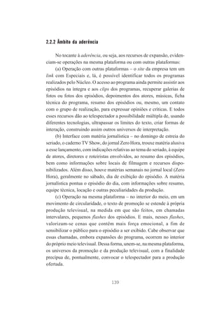 2.2.2 Âmbito da aderência
No tocante à aderência, ou seja, aos recursos de expansão, evidenciam-se operações na mesma plataforma ou com outras plataformas:
(a) Operação com outras plataformas – o site da empresa tem um
link com Especiais e, lá, é possível identificar todos os programas
realizados pelo Núcleo. O acesso ao programa ainda permite assistir aos
episódios na íntegra e aos clips dos programas, recuperar galerias de
fotos ou fotos dos episódios, depoimentos dos atores, músicas, ficha
técnica do programa, resumo dos episódios ou, mesmo, um contato
com o grupo de realização, para expressar opiniões e críticas. E todos
esses recursos dão ao telespectador a possibilidade múltipla de, usando
diferentes tecnologias, ultrapassar os limites do texto, criar formas de
interação, construindo assim outros universos de interpretação.
(b) Interface com matéria jornalística – no domingo de estreia do
seriado, o caderno TV Show, do jornal Zero Hora, trouxe matéria alusiva
a esse lançamento, com indicações relativas ao tema do seriado, à equipe
de atores, diretores e roteiristas envolvidos, ao resumo dos episódios,
bem como informações sobre locais de filmagem e recursos disponibilizados. Além disso, houve matérias semanais no jornal local (Zero
Hora), geralmente no sábado, dia de exibição do episódio. A matéria
jornalística pontua o episódio do dia, com informações sobre resumo,
equipe técnica, locação e outras peculiaridades da produção.
(c) Operação na mesma plataforma – no interior do meio, em um
movimento de circularidade, o texto de promoção se estende à própria
produção televisual, na medida em que são feitos, em chamadas
intervalares, pequenos flashes dos episódios. E mais, nesses flashes,
valorizam-se cenas que contêm mais força emocional, a fim de
sensibilizar o público para o episódio a ser exibido. Cabe observar que
essas chamadas, embora expansões do programa, ocorrem no interior
do próprio meio televisual. Dessa forma, unem-se, na mesma plataforma,
os universos da promoção e da produção televisual, com a finalidade
precípua de, pontualmente, convocar o telespectador para a produção
ofertada.

139

 