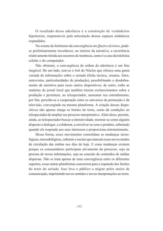 O resultado dessa aderência é a construção de verdadeiros
hipertextos, responsáveis pela articulação desses espaços midiáticos
expandidos.
No exame do fenômeno da convergência em Quatro destinos, podese preliminarmente reconhecer, no interior da narrativa, a recorrência
relativamente tímida aos recursos de inerência, como é o caso da telefonia
celular e do computador.
Não obstante, a convergência da ordem da aderência é um fato
inegável. De um lado, tem-se o link do Núcleo que oferece uma gama
variada de informações sobre o seriado (ficha técnica, resumo, fotos,
entrevistas, particularidades de produção), possibilitando o desdobramento da narrativa para esses outros dispositivos; de outro, estão as
matérias do jornal local que também trazem esclarecimentos sobre a
produção e permitem, ao telespectador, aumentar seu entendimento;
por fim, percebe-se a cooperação entre os universos da promoção e da
televisão, convergindo na mesma plataforma. A criação desses dispositivos não apenas alarga os limites do texto, como dá condições ao
telespectador de ampliar seu processo interpretativo. Além disso, permite,
ainda, ao telespectador buscar a interatividade, mostrar-se como alguém
disposto a dialogar, a colaborar, a envolver-se com o produto, sobretudo
quando ele responde aos seus interesses e proporciona entretenimento.
Dessa forma, esses movimentos consolidam as mudanças tecnológicas, mercadológicas, culturais e sociais que marcam esses novos modos
de circulação das mídias nos dias de hoje. E essas mudanças existem
porque os consumidores participam ativamente do processo, seja na
procura de novas informações, seja na conexão de conteúdos de mídias
dispersas. Não se trata apenas de uma convergência entre os diferentes
suportes; essas outras plataformas concorrem para a expansão dos limites
do texto do seriado. Isso leva o público a migrar pelos meios de
comunicação, imprimindo novos sentidos e novas interpretações ao texto.

140

 