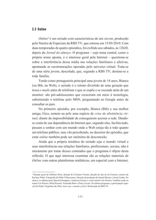 2.3 Online
Online4 é um seriado com características de um sitcom, produzido
pelo Núcleo de Especiais da RBS TV, que estreou em 15/05/2010. Com
duas temporadas de quatro episódios, foi exibido aos sábados, às 12h20,
depois do Jornal do almoço. O programa – cujo tema central, como o
próprio nome aponta, é o interesse geral pela Internet – questiona-se
sobre a interferência dessa mídia nas relações familiares e afetivas,
apontando as reestruturações operadas pelo universo virtual. Trata-se
de uma série jovem, descolada, que, segundo a RBS TV, destina-se a
toda família.
Tendo como protagonista principal uma jovem de 14 anos, Bianca
(ou Bih, na Web), o seriado é o retrato divertido de uma geração que
troca e-mails antes de telefonar e que se expõe e se esconde atrás de um
monitor: são pré-adolescentes que cresceram em meio à tecnologia,
substituindo o telefone pelo MSN, perguntando ao Google antes de
consultar os pais.
No primeiro episódio, por exemplo, Bianca (Bih) e sua melhor
amiga, Gica, sentem na pele uma espécie de crise de abstinência virtual, diante da impossibilidade de conseguirem acessar a rede. Dandose conta de sua dependência da Internet que, segundo elas, facilita tudo,
passam a sonhar com um mundo onde a Web esteja tão à mão quanto
um telefone público, mas vão percebendo, no decorrer do episódio, que
estar online também pode ser sinônimo de desconexão.
Ainda que a própria temática do seriado seja o mundo virtual e
suas interferências nas relações familiares, profissionais, sociais, não é
meramente por tratar desses conteúdos que o programa é objeto desta
reflexão. O que aqui interessa examinar são as relações materiais de
Online com outras plataformas midiáticas, em especial com a Internet,

4
Direção geral de Gilberto Perin, direção de Cristiano Treinm, direção de arte de Ira Ferreira, roteiros de
Kariany Pinho. Fotografia de Pablo CHasseraux e direção de produção de Ismael Moraes e Josué Cunha. No
elenco, os adolescentes Marcela Hoeppers, Andressa Girotto e o ator-mirim Caio Pereira. Também estão na
trama Cris Pereira, Miriã Possani, Fernanda Moro e Patsy Cecato. No último programa, a participação especial de Pedro Tergolina (do filme Antes que o mundo acabe). Realização da RBS TV.

141

 