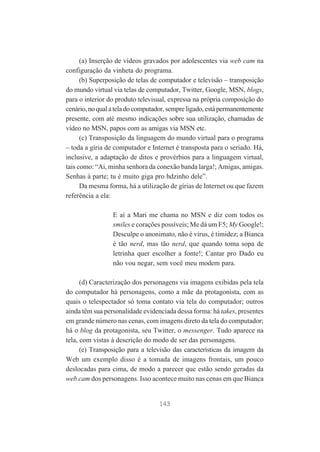 (a) Inserção de vídeos gravados por adolescentes via web cam na
configuração da vinheta do programa.
(b) Superposição de telas de computador e televisão – transposição
do mundo virtual via telas de computador, Twitter, Google, MSN, blogs,
para o interior do produto televisual, expressa na própria composição do
cenário, no qual a tela do computador, sempre ligado, está permanentemente
presente, com até mesmo indicações sobre sua utilização, chamadas de
vídeo no MSN, papos com as amigas via MSN etc.
(c) Transposição da linguagem do mundo virtual para o programa
– toda a gíria de computador e Internet é transposta para o seriado. Há,
inclusive, a adaptação de ditos e provérbios para a linguagem virtual,
tais como: “Ai, minha senhora da conexão banda larga!; Amigas, amigas.
Senhas à parte; tu é muito giga pro hdzinho dele”.
Da mesma forma, há a utilização de gírias de Internet ou que fazem
referência a ela:
E aí a Mari me chama no MSN e diz com todos os
smiles e corações possíveis; Me dá um F5; My Google!;
Desculpe o anonimato, não é vírus, é timidez; a Bianca
é tão nerd, mas tão nerd, que quando toma sopa de
letrinha quer escolher a fonte!; Cantar pro Dado eu
não vou negar, sem você meu modem para.
(d) Caracterização dos personagens via imagens exibidas pela tela
do computador há personagens, como a mãe da protagonista, com as
quais o telespectador só toma contato via tela do computador; outros
ainda têm sua personalidade evidenciada dessa forma: há takes, presentes
em grande número nas cenas, com imagens direto da tela do computador;
há o blog da protagonista, seu Twitter, o messenger. Tudo aparece na
tela, com vistas à descrição do modo de ser das personagens.
(e) Transposição para a televisão das características da imagem da
Web um exemplo disso é a tomada de imagens frontais, um pouco
deslocadas para cima, de modo a parecer que estão sendo geradas da
web cam dos personagens. Isso acontece muito nas cenas em que Bianca

143

 