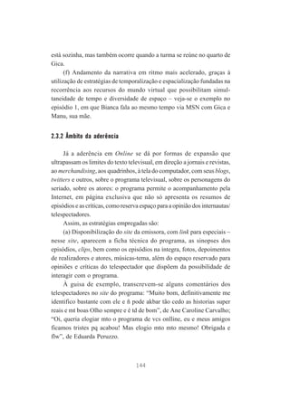 está sozinha, mas também ocorre quando a turma se reúne no quarto de
Gica.
(f) Andamento da narrativa em ritmo mais acelerado, graças à
utilização de estratégias de temporalização e espacialização fundadas na
recorrência aos recursos do mundo virtual que possibilitam simultaneidade de tempo e diversidade de espaço – veja-se o exemplo no
episódio 1, em que Bianca fala ao mesmo tempo via MSN com Gica e
Manu, sua mãe.

2.3.2 Âmbito da aderência
Já a aderência em Online se dá por formas de expansão que
ultrapassam os limites do texto televisual, em direção a jornais e revistas,
ao merchandising, aos quadrinhos, à tela do computador, com seus blogs,
twitters e outros, sobre o programa televisual, sobre os personagens do
seriado, sobre os atores: o programa permite o acompanhamento pela
Internet, em página exclusiva que não só apresenta os resumos de
episódios e as críticas, como reserva espaço para a opinião dos internautas/
telespectadores.
Assim, as estratégias empregadas são:
(a) Disponibilização do site da emissora, com link para especiais –
nesse site, aparecem a ficha técnica do programa, as sinopses dos
episódios, clips, bem como os episódios na íntegra, fotos, depoimentos
de realizadores e atores, músicas-tema, além do espaço reservado para
opiniões e críticas do telespectador que dispõem da possibilidade de
interagir com o programa.
À guisa de exemplo, transcrevem-se alguns comentários dos
telespectadores no site do programa: “Muito bom, definitivamente me
identifico bastante com ele e ñ pode akbar tão cedo as historias super
reais e mt boas Olho sempre e é td de bom”, de Ane Caroline Carvalho;
“Oi, queria elogiar mto o programa de vcs onlline, eu e meus amigos
ficamos tristes pq acabou! Mas elogio mto mto mesmo! Obrigada e
flw”, de Eduarda Peruzzo.

144

 
